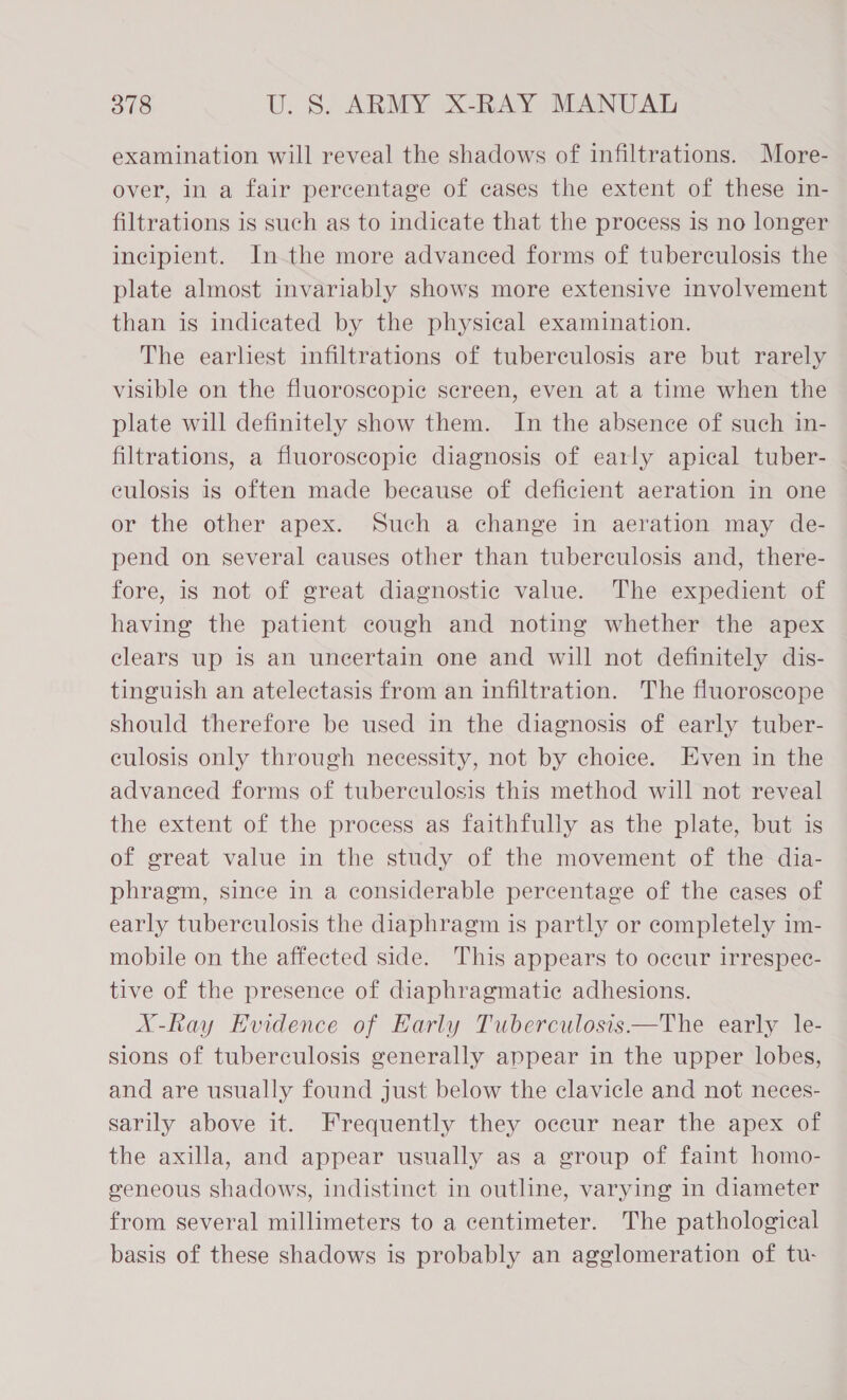 examination will reveal the shadows of infiltrations. More- over, in a fair percentage of cases the extent of these in- filtrations is such as to indicate that the process is no longer incipient. Inthe more advanced forms of tuberculosis the plate almost invariably shows more extensive involvement than is indicated by the physical examination. The earhest infiltrations of tuberculosis are but rarely visible on the fluoroscopic screen, even at a time when the plate will definitely show them. In the absence of such in- filtrations, a fluoroscopic diagnosis of early apical tuber- culosis is often made because of deficient aeration in one or the other apex. Such a change in aeration may de- pend on several causes other than tuberculosis and, there- fore, is not of great diagnostic value. The expedient of having the patient cough and noting whether the apex clears up is an uncertain one and will not definitely dis- tinguish an atelectasis from an infiltration. The fluoroscope should therefore be used in the diagnosis of early tuber- culosis only through necessity, not by choice. Even in the advanced forms of tuberculosis this method will not reveal the extent of the process as faithfully as the plate, but is of great value in the study of the movement of the dia- phragm, since in a considerable percentage of the cases of early tuberculosis the diaphragm is partly or completely im- mobile on the affected side. This appears to occur irrespec- tive of the presence of diaphragmatic adhesions. X-Ray Evidence of Early Tuberculosis—The early le- sions of tuberculosis generally appear in the upper lobes, and are usually found just below the clavicle and not neces- sarily above it. Frequently they occur near the apex of the axilla, and appear usually as a group of faint homo- geneous shadows, indistinct in outline, varying in diameter from several millimeters to a centimeter. The pathological basis of these shadows is probably an agglomeration of tu-