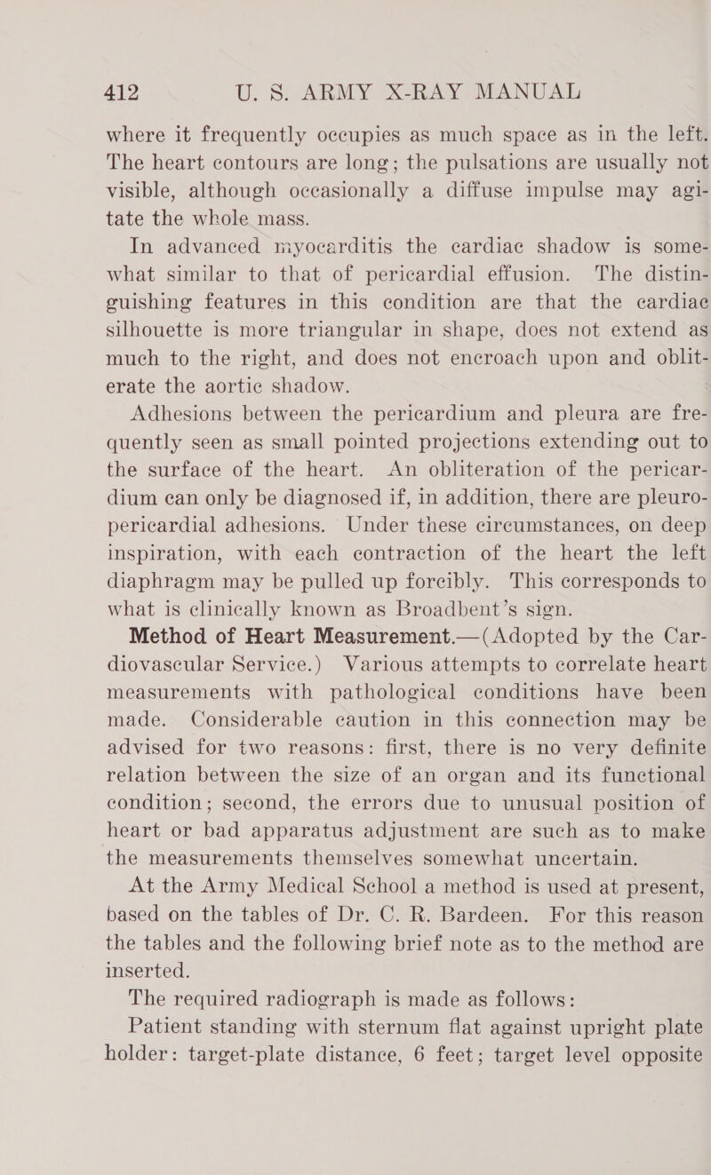 where it frequently occupies as much space as in the left. The heart contours are long; the pulsations are usually not visible, although occasionally a diffuse impulse may agi- tate the whole mass. In advanced myocarditis the cardiac shadow is some- what similar to that of pericardial effusion. The distin- euishing features in this condition are that the cardiac silhouette is more triangular in shape, does not extend as much to the right, and does not encroach upon and oblit- erate the aortic shadow. Adhesions between the pericardium and pleura are fre- quently seen as small pointed projections extending out to the surface of the heart. An obliteration of the pericar- dium ean only be diagnosed if, in addition, there are pleuro- pericardial adhesions. Under these circumstances, on deep inspiration, with each contraction of the heart the left diaphragm may be pulled up forcibly. This corresponds to what is clinically known as Broadbent’s sign. Method of Heart Measurement.—(Adopted by the Car- diovascular Service.) Various attempts to correlate heart measurements with pathological conditions have been made. Considerable caution in this connection may be advised for two reasons: first, there is no very definite relation between the size of an organ and its functional condition; second, the errors due to unusual position of heart or bad apparatus adjustment are such as to make the measurements themselves somewhat uncertain. At the Army Medical School a method is used at present, based on the tables of Dr. C. R. Bardeen. For this reason the tables and the following brief note as to the method are inserted. The required radiograph is made as follows: Patient standing with sternum flat against upright plate holder: target-plate distance, 6 feet; target level opposite