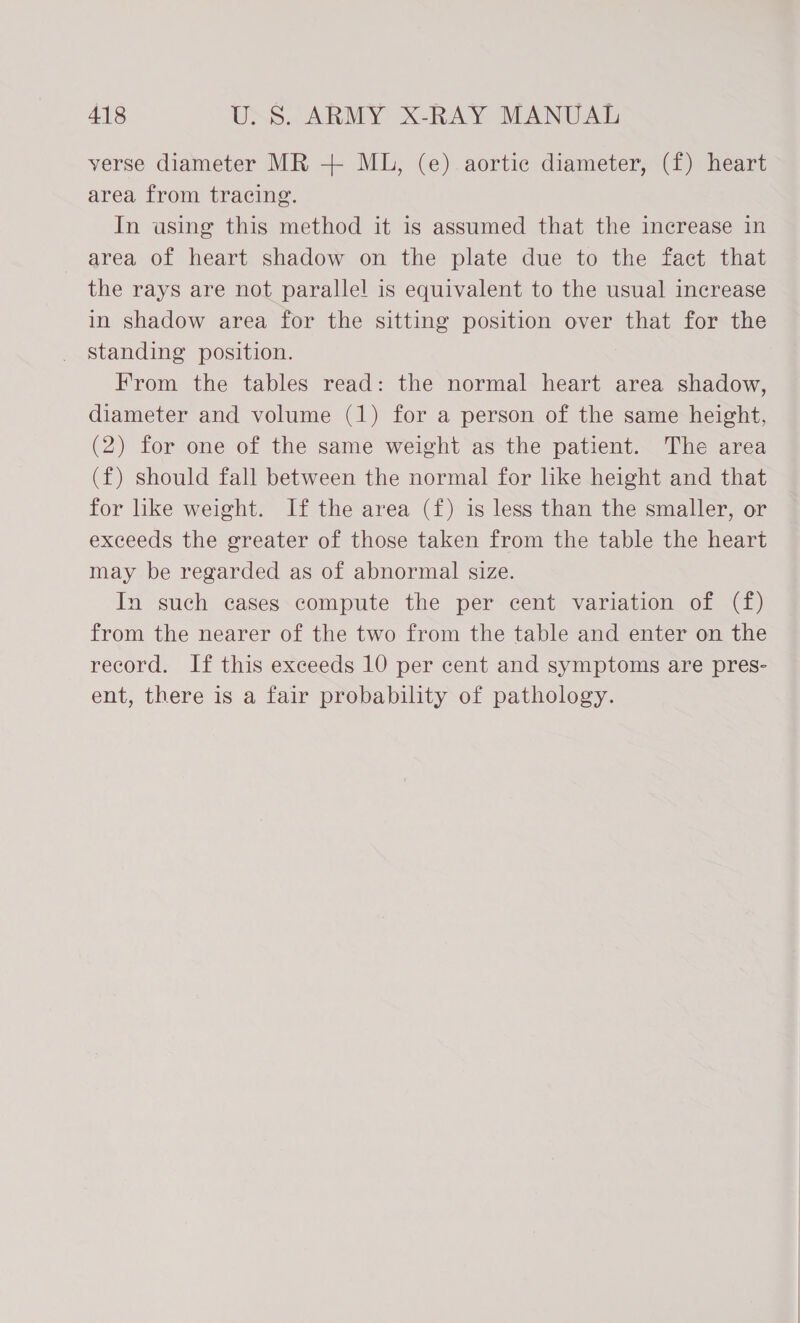 verse diameter MR + MU, (e) aortic diameter, (f) heart area from tracing. In using this method it is assumed that the increase in area of heart shadow on the plate due to the fact that the rays are not parallel is equivalent to the usual increase in shadow area for the sitting position over that for the standing position. From the tables read: the normal heart area shadow, diameter and volume (1) for a person of the same height, (2) for one of the same weight as the patient. The area (f) should fall between the normal for like height and that for like weight. If the area (f) is less than the smaller, or exceeds the greater of those taken from the table the heart may be regarded as of abnormal size. In such cases compute the per cent variation of (f) from the nearer of the two from the table and enter on the record. If this exceeds 10 per cent and symptoms are pres- ent, there is a fair probability of pathology.