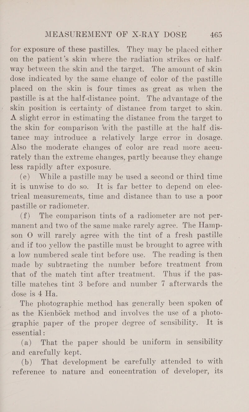 for exposure of these pastilles. They may be placed either on the patient’s skin where the radiation strikes or half- way between the skin and the target. The amount of skin dose indicated by the same change of color of the pastille placed on the skin is four times as great as when the pastille is at the half-distanee point. The advantage of the skin position is certainty of distance from target to skin. A slight error in estimating the distance from the target to the skin for comparison With the pastille at the half dis- tance may introduce a relatively large error in dosage. Also the moderate changes of color are read more accu- rately than the extreme changes, partly because they change less rapidly after exposure. (e) While a pastille may be used a second or third time it is unwise to do so. It is far better to depend on elec- trical measurements, time and distance than to use a poor pastille or radiometer. (f) The comparison tints of a radiometer are not per- manent and two of the same make rarely agree. The Hamp- son O will rarely agree with the tint of a fresh pastille and if too yellow the pastille must be brought to agree with a low numbered scale tint before use. The reading is then made by subtracting the number before treatment from that of the match tint after treatment. Thus if the pas- tille matches tint 3 before and number 7 afterwards the dose is 4 Ha. The photographic method has generally been spoken of as the Kienbock method and involves the use of a photo- graphic paper of the proper degree of sensibility. It is essential : (a) That the paper should be uniform in sensibility and carefully kept. (b) That development be carefully attended to with reference to nature and concentration of developer, its