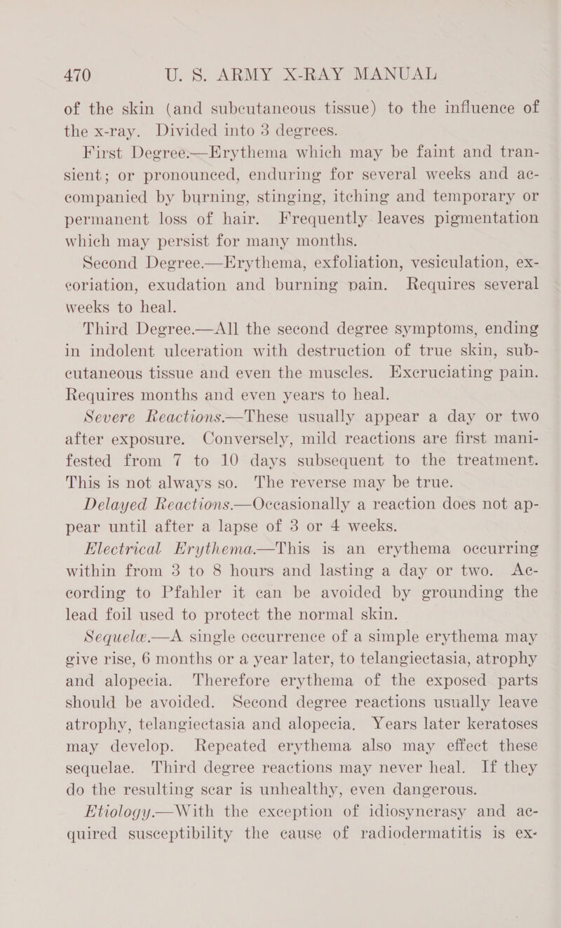 of the skin (and subcutaneous tissue) to the influence of the x-ray. Divided into 3 degrees. First Degree—Erythema which may be faint and tran- sient; or pronounced, enduring for several weeks and ac- companied by burning, stinging, itching and temporary or permanent loss of hair. Frequently. leaves pigmentation which may persist for many months. Second Degree.—Erythema, exfoliation, vesiculation, ex- coriation, exudation and burning pain. Requires several weeks to heal. Third Degree.—All the second degree symptoms, ending in indolent ulceration with destruction of true skin, sub- cutaneous tissue and even the muscles. Excruciating pain. Requires months and even years to heal. Severe Reactions —These usually appear a day or two after exposure. Conversely, mild reactions are first mani- fested from 7 to 10 days subsequent to the treatment. This is not always so. The reverse may be true. Delayed Reactions —Oceasionally a reaction does not ap- pear until after a lapse of 3 or 4 weeks. Electrical Erythema.—This is an erythema occurring within from 3 to 8 hours and lasting a day or two. Ac- cording to Pfahler it can be avoided by grounding the lead foil used to protect the normal skin. Sequela.—A single cecurrence of a simple erythema may give rise, 6 months or a year later, to telangiectasia, atrophy and alopecia. Therefore erythema of the exposed parts should be avoided. Second degree reactions usually leave atrophy, telangiectasia and alopecia. Years later keratoses may develop. Repeated erythema also may effect these sequelae. Third degree reactions may never heal. If they do the resulting sear is unhealthy, even dangerous. Etiology.—With the exception of idiosynerasy and ac- quired susceptibility the cause of radiodermatitis is ex-