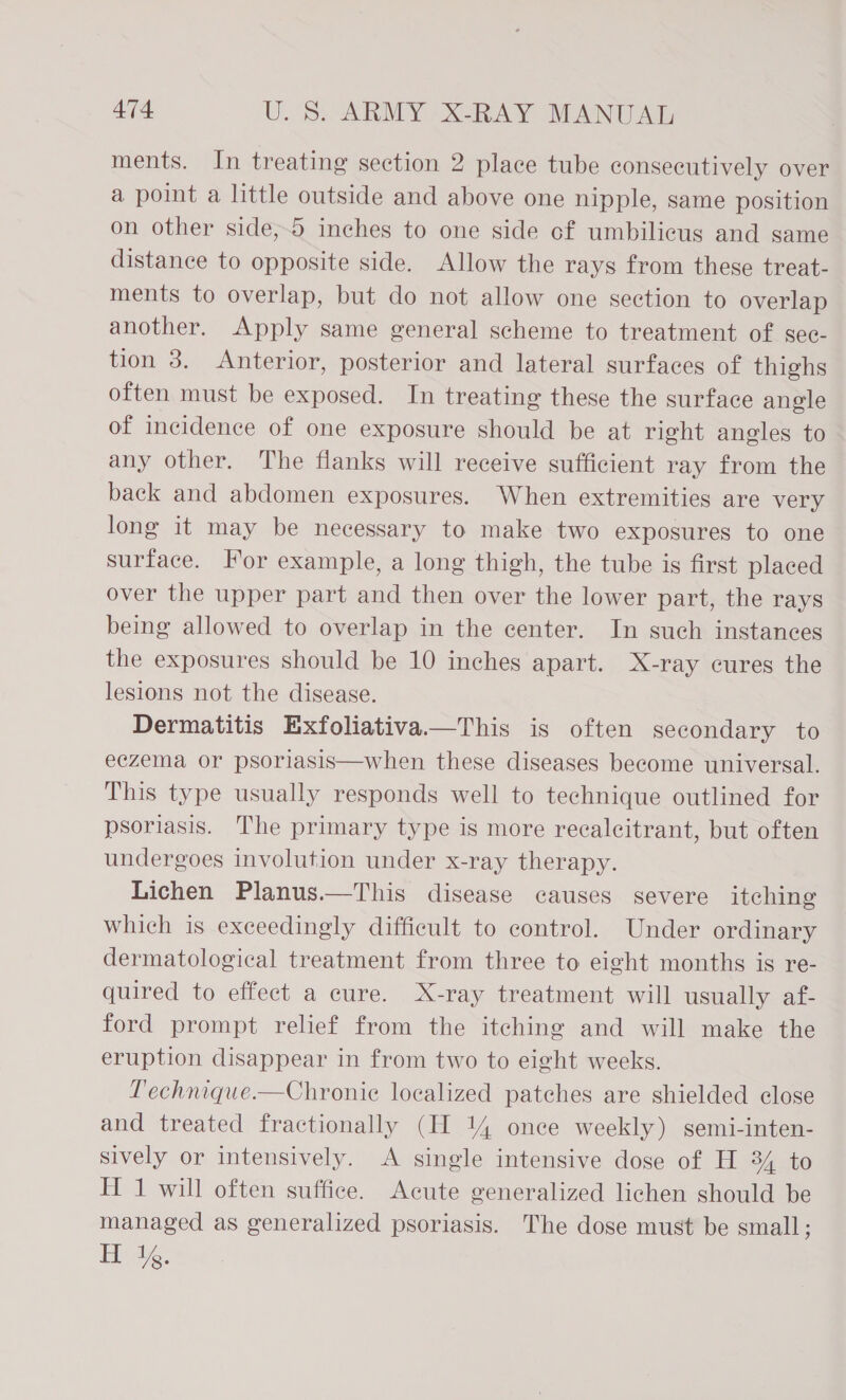 ments. In treating section 2 place tube consecutively over a point a little outside and above one nipple, same position on other side,5 inches to one side of umbilicus and same distance to opposite side. Allow the rays from these treat- ments to overlap, but do not allow one section to overlap another. Apply same general scheme to treatment of gec- tion 3. Anterior, posterior and lateral surfaces of thighs often must be exposed. In treating these the surface angle of incidence of one exposure should be at right angles to any other. The flanks will receive sufficient ray from the back and abdomen exposures. When extremities are very long it may be necessary to make two exposures to one surface. For example, a long thigh, the tube is first placed over the upper part and then over the lower part, the rays being allowed to overlap in the center. In such instances the exposures should be 10 inches apart. X-ray cures the lesions not the disease. Dermatitis Exfoliativa—This is often secondary to eczema or psoriasis—when these diseases become universal. This type usually responds well to technique outlined for psoriasis. The primary type is more recalcitrant, but often undergoes involution under x-ray therapy. Lichen Planus.—This disease causes severe itching which is exceedingly difficult to control. Under ordinary dermatological treatment from three to eight months is re- quired to effect a cure. X-ray treatment will usually af- ford prompt relief from the itching and will make the eruption disappear in from two to eight weeks. Technique.—Chronie localized patches are shielded close and treated fractionally (H 14 once weekly) semi-inten- sively or intensively. &lt;A single intensive dose of H 34 to H 1 will often suffice. Acute generalized lichen should be managed as generalized psoriasis. The dose must be small; H 1%.