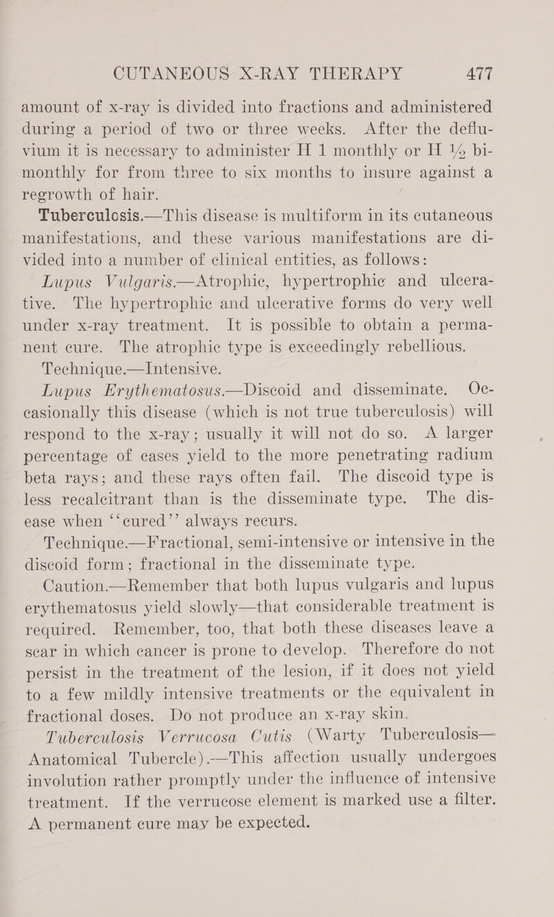 amount of x-ray is divided into fractions and administered during a period of two or three weeks. After the deflu- vium it is necessary to administer H 1 monthly or H % bi- monthly for from three to six months to insure against a regrowth of hair. Tuberculosis.—This disease is multiform in its cutaneous manifestations, and these various manifestations are di- vided into a number of clinical entities, as follows: Lupus Vulgaris —Atrophic, hypertrophic and ulcera- tive. The hypertrophic and ulcerative forms do very well under x-ray treatment. It is possible to obtain a perma- nent cure. The atrophic type is exceedingly rebellious. Technique.—lIntensive. Lupus Erythematosus—Diseoid and disseminate. Oc- casionally this disease (which is not true tuberculosis) will respond to the x-ray; usually it will not do so. A larger percentage of cases yield to the more penetrating radium beta rays; and these rays often fail. The discoid type is -less recalcitrant than is the disseminate type. The dis- ease when ‘“‘cured’’ always recurs. Technique —Fractional, semi-intensive or intensive in the discoid form; fractional in the disseminate type. Caution—Remember that both lupus vulgaris and lupus erythematosus yield slowly—that considerable treatment is required. Remember, too, that both these diseases leave a sear in which cancer is prone to develop. Therefore do not persist in the treatment of the lesion, if it does not yield to a few mildly intensive treatments or the equivalent in fractional doses. Do not produce an x-ray skin. Tuberculosis Verrucosa Cutis (Warty Tuberculosis— Anatomical Tuberele).-—This affection usually undergoes involution rather promptly under the influence of intensive treatment. If the verrucose element is marked use a filter. A permanent cure may be expected.