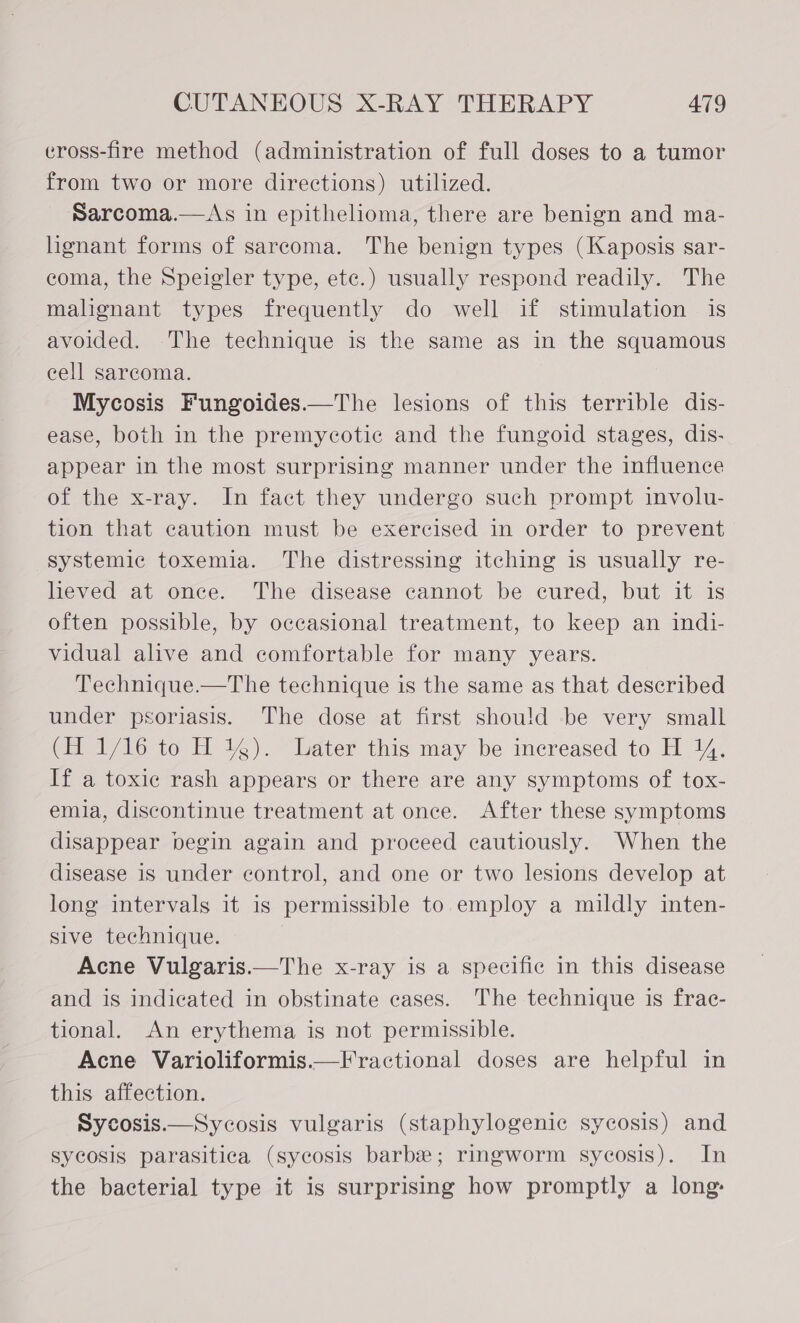 eross-fire method (administration of full doses to a tumor from two or more directions) utilized. Sarcoma.—As in epithelioma, there are benign and ma- lignant forms of sarcoma. The benign types (Kaposis sar- coma, the Speigler type, ete.) usually respond readily. The malignant types frequently do well if stimulation is avoided. The technique is the same as in the squamous cell sarcoma. Mycosis Fungoides.—The lesions of this terrible dis- ease, both in the premycotic and the fungoid stages, dis- appear in the most surprising manner under the influence of the x-ray. In fact they undergo such prompt involu- tion that caution must be exercised in order to prevent systemic toxemia. The distressing itching is usually re- lieved at once. The disease cannot be cured, but it is often possible, by occasional treatment, to keep an indi- vidual alive and comfortable for many years. Technique.—The technique is the same as that described under psoriasis. The dose at first should be very small (i 1/10 to H 4). “Later this may be increased to H 1%. If a toxic rash appears or there are any symptoms of tox- emia, discontinue treatment at once. After these symptoms disappear begin again and proceed cautiously. When the disease is under control, and one or two lesions develop at long intervals it is permissible to employ a mildly inten- sive technique. Acne Vulgaris.—The x-ray is a specific in this disease and is indicated in obstinate cases. The technique is frac- tional. An erythema is not permissible. Acne Varioliformis.— Fractional doses are helpful in this affection. Sycosis.—Sycosis vulgaris (staphylogenic sycosis) and sycosis parasitica (sycosis barbe; ringworm sycosis). In the bacterial type it is surprising how promptly a long: