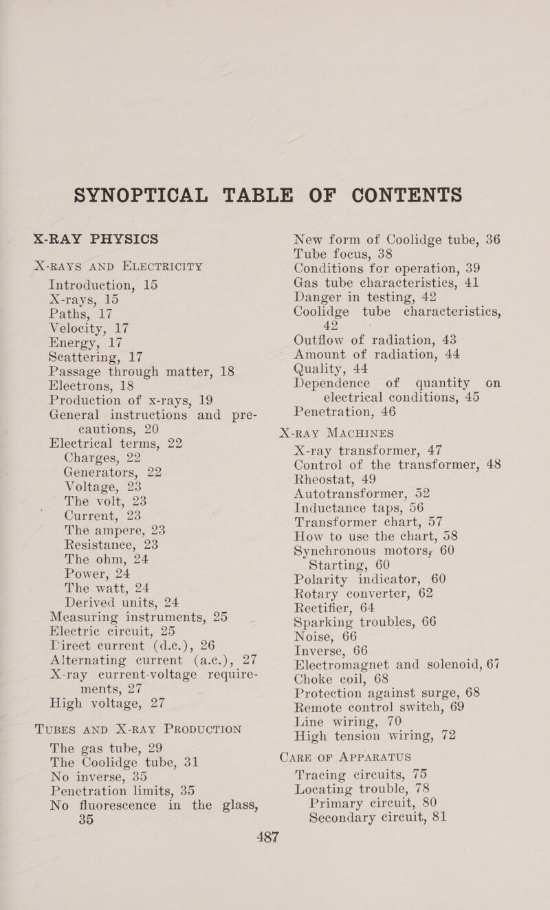 Introduction, 15 X-rays, 15 Paths, 17 Velocity, 17 Energy, 17 Scattering, 17 Passage through matter, 18 Electrons, 18 Production of x-rays, 19 General instructions and pre- cautions, 20 Electrical terms, 22 Charges, 22 Generators, 22 Voltage, 23 (The volt; 23 Current, 23 The ampere, 23 Resistance, 23 The ohm, 24 Power, 24 The watt, 24 Derived units, 24 Measuring instruments, 25 Electric circuit, 25 Direct current (d.¢c.), 26 Alternating current (a.c.), 27 X-ray current-voltage require- ments, 27 High voltage, 27 The gas tube, 29 The Coolidge tube, 31 No inverse, 35 Penetration limits, 35 No fluorescence in the glass, New form of Coolidge tube, 36 Tube focus, 38 Conditions for operation, 39 Gas tube characteristics, 41 Danger in testing, 42 Coolidge tube characteristics, 42 . Outflow of radiation, 43 Amount of radiation, 44 Quality, 44 Dependence of quantity on electrical conditions, 45 Penetration, 46 X-ray transformer, 47 Control of the transformer, 48 Rheostat, 49 Autotransformer, 52 Inductance taps, 56 Transformer chart, 57 How to use the chart, 58 Synchronous motors; 60 Starting, 60 Polarity indicator, 60 Rotary converter, 62 Rectifier, 64 Sparking troubles, 66 Noise, 66 Inverse, 66 Electromagnet and solenoid, 67 Choke coil, 68 Protection against surge, 68 Remote control switch, 69 Line wiring, 70 High tension wiring, 72 Tracing circuits, 75 Locating trouble, 78 Primary circuit, 80