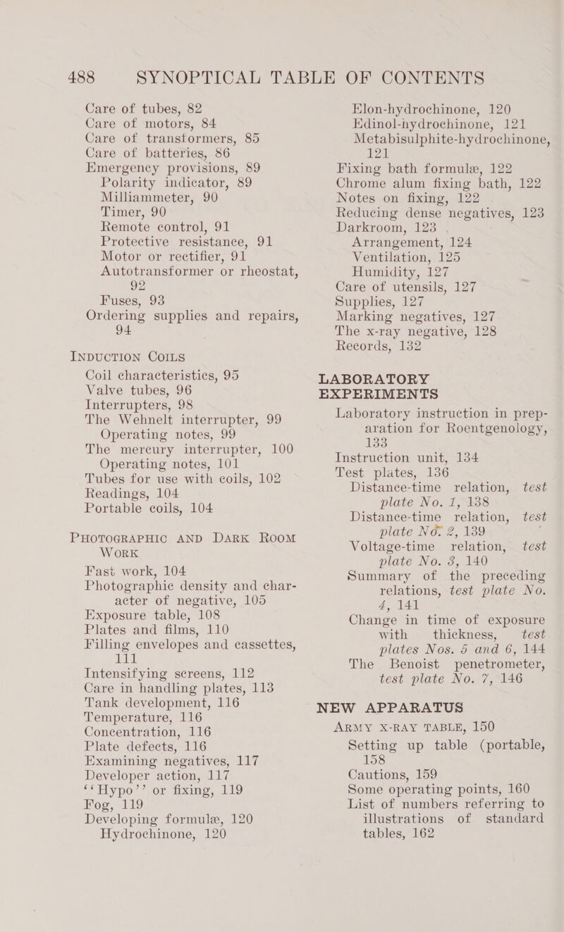 Care of motors, 84 Care of transformers, 85 Care of batteries, 86 Emergency provisions, 89 Polarity indicator, 89 Milliammeter, 90 Timer, 90 Remote control, 91 Protective resistance, 91 Motor or rectifier, 91 Autotransformer or rheostat, 92 Fuses, 93 Ordering supplies and repairs, 94 Edinol-hydrochinone, 121 Metabisulphite-hydrochinone, 121 Fixing bath formule, 122 Chrome alum fixing bath, 122 Notes on fixing, 122 Reducing dense negatives, 123 Darkroom, 123 Arrangement, 124 Ventilation, 125 Humidity, 127 Care of utensils, 127 Supphes, 127 Marking negatives, 127 The x-ray negative, 128 Records, 132 INDUCTION COILS Coil characteristics, 95 Valve tubes, 96 LABORATORY EXPERIMENTS Interrupters, 98 The Wehnelt interrupter, 99 Operating notes, 99 The mercury interrupter, 100 Operating notes, 101 Tubes for use with coils, 102 Readings, 104 Portable coils, 104 WORK Fast work, 104 Photographie density and char- acter of negative, 105 Exposure table, 108 Plates and films, 110 Filling envelopes and cassettes, iLial Intensifying screens, 112 Care in handling plates, 113 Tank development, 116 Temperature, 116 Concentration, 116 Plate defects, 116 Examining negatives, 117 Developer action, 117 ‘&lt;Hy po’ wor tx 19 Boo, 119 Developing formule, 120 Hydrochinone, 120 Laboratory instruction in prep- aration for Roentgenology, 133 Instruction unit, 134 Test plates, 136 Distance-time relation, test plate No. 1, 138 Distanee-time relation, test plate No. 2, 139 ; Voltage-time relation, test plate No. 3, 140 Summary of the preceding relations, test plate No. 4, 141 Change in time of exposure with thickness, test plates Nos. 5 and 6, 144 The SBenoist penetrometer, test plate No. 7, 146 ARMY X-RAY TABLE, 150 Setting up table (portable, 158 Cautions, 159 Some operating points, 160 List of numbers referring to illustrations of standard tables, 162