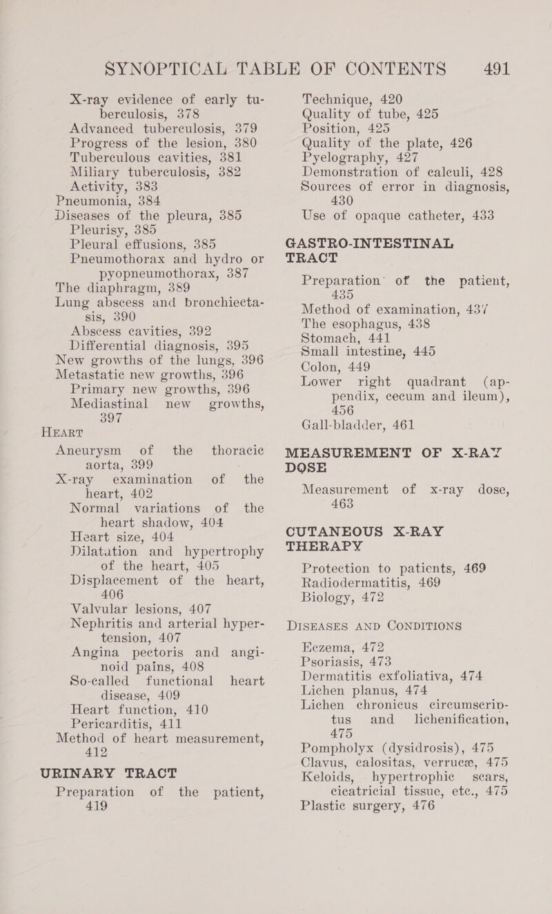 X-ray evidence of early tu- berculosis, 378 Advanced tuberculosis, 379 Progress of the lesion, 380 Tuberculous cavities, 381 Mihary tuberculosis, 382 Activity, 383 Pneumonia, 384 Diseases of the pleura, 385 Pleurisy, 385 Pleural effusions, 385 Pneumothorax and hydro or pyopneumothorax, 387 The diaphragm, 389 Lung abscess and bronchiecta- sis, 390 Abscess cavities, 392 Differential diagnosis, 395 New growths of the lungs, 396 Metastatic new growths, 396 Primary new growths, 396 Mediastinal new growths, 397 HEART Aneurysm of the _ thoracic aorta, 399 X-ray examination of the heart, 402 Normal variations of the heart shadow, 404 Heart size, 404 Dilatation and hypertrophy of the heart, 405 Displacement of the heart, 406 Valvular lesions, 407 Nephritis and arterial hyper- tension, 407 Angina pectoris and angi- noid pains, 408 So-called functional heart disease, 409 Heart function, 410 Pericarditis, 411 Method of heart measurement, 412 Preparation of the patient, Technique, 420 Quality of tube, 425 Position, 425 Quality of the plate, 426 Pyelography, 427 Demonstration of calculi, 428 Sources of error in diagnosis, 430 Use of opaque catheter, 433 GASTRO-INTESTINAL TRACT Preparation’ of the patient, 435 Method of examination, 437 The esophagus, 438 Stomach, 441 Small intestine, 445 Colon, 449 Lower right quadrant (ap- pendix, cecum and ileum), 456 Gall-bladder, 461 MEASUREMENT OF X-RAY DOSE Measurement of x-ray dose, 463 CUTANEOUS X-RAY THERAPY Protection to patients, 469 Radiodermatitis, 469 Biology, 472 DISEASES AND CONDITIONS Eezema, 472 Psoriasis, 473 Dermatitis exfoliativa, 474 Lichen planus, 474 Lichen chronicus circumscrinv- tus and_ lichenification, 475 Pompholyx (dysidrosis), 475 Clavus, calositas, verruce, 475 Keloids, hypertrophic _ scars, cicatricial tissue, ete., 475