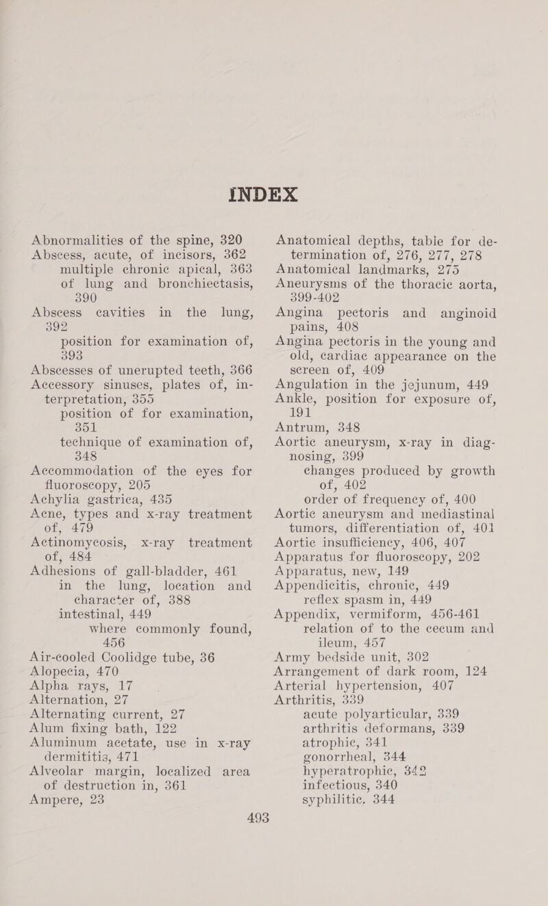 Abnormalities of the spine, 320 Abscess, acute, of incisors, 362 multiple chronic apical, 363 of lung and bronchiectasis, 390 Abscess cavities in the lung, 392 position for examination of, 393 Abscesses of unerupted teeth, 366 Accessory sinuses, plates of, in- terpretation, 355 position of for examination, 351 technique of examination of, 348 Accommodation of the eyes for fluoroscopy, 205 Achylia gastrica, 435 Acne, types and x-ray treatment of, 479 Actinomycosis, of, 484 Adhesions of gall-bladder, 461 in the lung, location and character of, 388 intestinal, 449 where commonly found, 456 Air-cooled Coolidge tube, 36 Alopecia, 470 Alpha rays, 17 Alternation, 27 Alternating current, 27 Alum fixing bath, 122 Aluminum acetate, use in x-ray dermititis, 471 Alveolar margin, localized area of destruction in, 361 x-ray treatment Anatomical depths, table for de- termination of, 276, 277, 278 Anatomical landmarks, 275 Aneurysms of the thoracic aorta, 399-402 Angina pectoris and anginoid pains, 408 Angina pectoris in the young and old, cardiac appearance on the screen of, 409 Angulation in the jejunum, 449 Ankle, position for exposure of, 191 Antrum, 348 Aortic aneurysm, x-ray in diag- nosing, 399 changes produced by growth of, 402 order of frequency of, 400 Aortic aneurysm and mediastinal tumors, differentiation of, 401 Aortic insufficiency, 406, 407 Apparatus for fluoroscopy, 202 Apparatus, new, 149 Appendicitis, chronic, 449 reflex spasm in, 449 Appendix, vermiform, 456-461 relation of to the cecum and ileum, 457 Army bedside unit, 302 Arrangement of dark room, 124 Arterial hypertension, 407 Arthritis, 339 acute polyarticular, 339 arthritis deformans, 339 atrophic, 341 gonorrheal, 344 hyperatrophic, 342 infectious, 340