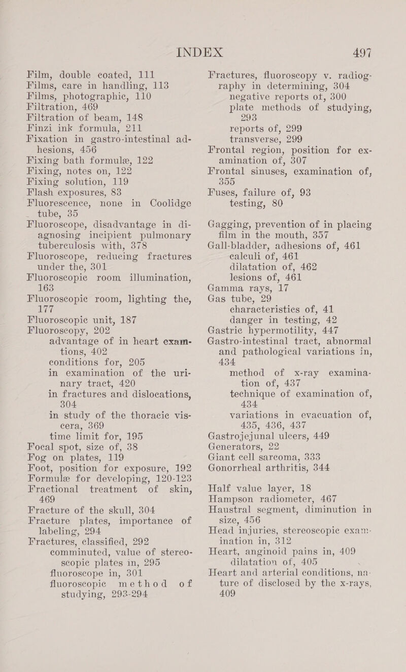 Film, double coated, 111 Films, care in handling, 113 Films, photographic, 110 Filtration, 469 Filtration of beam, 148 Finzi ink formula, 211 Fixation in gastro-intestinal ad- hesions, 456 Fixing bath formule, 122 Fixing, notes on, 122 Fixing solution, 119 Flash exposures, 83 Fluorescence, none in Coolidge tube, 35 Fluorosecope, disadvantage in di- agnosing incipient pulmonary tuberculosis with, 378 Fluoroscope, reducing fractures under the, 301 Fluoroscopic room illumination, 163 Fluoroscopie room, lighting the, 177 Fluoroscopie unit, 187 Fluoroscopy, 202 advantage of in heart exam- tions, 402 conditions for, 205 in examination of the uri- nary tract, 420 in fractures and dislocations, 304 in study of the thoracic vis- cera, 369 time limit for, 195 Focal spot, size of, 38 Fog on plates, 119 Foot, position for exposure, 192 Formule for developing, 120-123 Fractional treatment of skin, 469 Fracture of the skull, 304 Fracture plates, importance of labeling, 294 Fractures, classified, 292 comminuted, value of stereo- scopic plates in, 295 fluoroscope in, 301 fluoroscopic method of studying, 293-294 497 Fractures, fluoroscopy v. radiog- raphy in determining, 304 negative reports ot, 300 plate methods of studying, 293 reports of, 299 transverse, 299 Frontal region, position for ex- amination of, 307 Frontal sinuses, examination of, 355 Fuses, failure of, 93 testing, 80 Gagging, prevention of in placing film in the mouth, 357 Gall-bladder, adhesions of, 461 ealeuli of, 461 dilatation of, 462 lesions of, 461 Gamma rays, 17 Gas tube, 29 characteristics of, 41 danger in testing, 42 Gastric hypermotility, 447 Gastro-intestinal tract, abnormal and pathological variations in, 434 method of x-ray examina- tion of, 437 technique of examination of, 434. variations in evacuation of, 435, 436, 437 Gastrojejunal ulcers, 449 Generators, 22 Giant cell sarcoma, 333 Gonorrheal arthritis, 344 Half value layer, 18 Hampson radiometer, 467 Haustral segment, diminution in size, 456 Head injuries, stereoscopic exam: ination in, 312 Heart, anginoid pains in, 409 dilatation of, 405 Heart and arterial conditions, na- ture of disclosed by the x-rays, 409