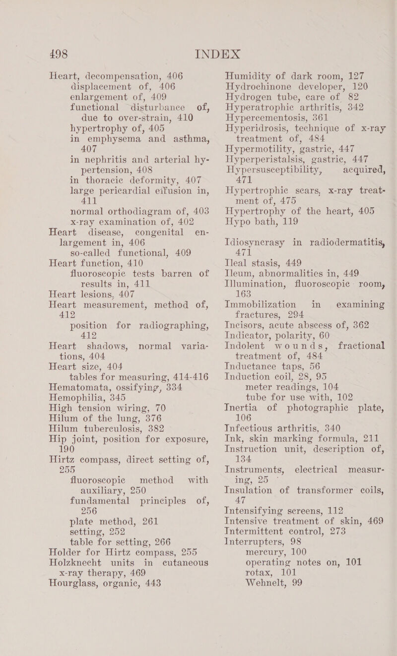 Heart, decompensation, 406 displacement of, 406 enlargement of, 409 functional disturbance of, due to over-strain, 410 hypertrophy of, 405 in emphysema and asthma, 407 in nephritis and arterial hy- pertension, 408 in thoracic deformity, 407 large pericardial eifusion in, 411 normal orthodiagram of, 403 x-ray examination of, 402 Heart disease, congenital en- largement in, 406 so-called functional, 409 Heart function, 410 fluoroscopic tests barren of results in, 411 Heart lesions, 407 Heart measurement, method of, 412 position for radiographing, 412 Heart shadows, tions, 404 Heart size, 404 tables for measuring, 414-416 Hematomata, ossifying, 334 Hemophilia, 345 High tension wiring, 70 Hilum of the lung, 376 Hilum tuberculosis, 382 Hip joint, position for exposure, 190 Hirtz compass, direct setting of, 255 fluoroscopic method with auxiliary, 250 fundamental principles of, 256 plate method, 261 setting, 252 table for setting, 266 Holder for Hirtz compass, 255 Holzknecht units in cutaneous x-ray therapy, 469 Hourglass, organic, 443 normal varia- Humidity of dark room, 127 Hydrochinone developer, 120 Hydrogen tube, care of 82 Hyperatrophic arthritis, 342 Hypercementosis, 361 Hyperidrosis, technique of x-ray treatment of, 484 Hypermotility, gastric, 447 Hyperperistalsis, gastric, 447 Hypersusceptibility, acquired, 471 Hypertrophic scars, x-ray treat- ment of, 475 Hypertrophy of the heart, 405 Hypo bath, 119 Idiosynerasy in radiodermatitis, 471 Tleal stasis, 449 Ileum, abnormalities in, 449 Illumination, fluoroscopic room, 163 Immobilization in fractures, 294 Incisors, acute abscess of, 362 Indicator, polarity, 60 Indolent wounds, treatment of, 484 Inductance taps, 56 Induction coil, 28, 95 meter readings, 104 tube for use with, 102 Inertia of photographic plate, 106 Infectious arthritis, 340 Ink, skin marking formula, 211 Instruction unit, description of, 134 Instruments, ime, 25. Insulation of transformer coils, 47 Intensifying screens, 112 Intensive treatment of skin, 469 Intermittent control, 273 Interrupters, 98 mercury, 100 operating notes on, 101 rotax, 101 Wehnelt, 99 examining fractional electrical measur-