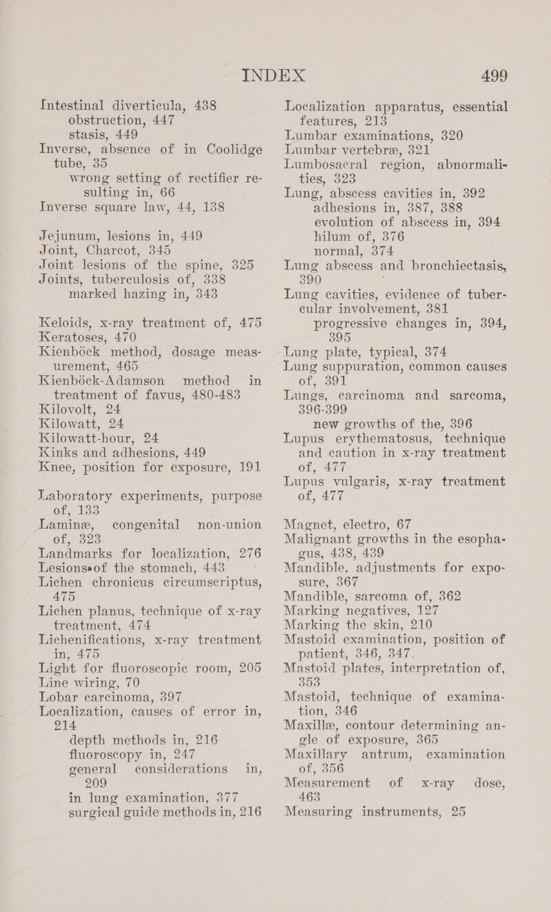 obstruction, 447 stasis, 449 Inverse, absence of in Coolidge tube, 35 wrong setting of rectifier re- sulting in, 66 Inverse square law, 44, 138 Jejunum, lesions in, 449 Joint, Charcot, 345 Joint lesions of the spine, 325 Joints, tuberculosis of, 338 marked hazing in, 343 Keloids, x-ray treatment of, 475 Keratoses, 470 Kienbock method, dosage meas- urement, 465 Kienbock-Adamson method in treatment of favus, 480-483 Kilovolt, 24 Kilowatt, 24 Kilowatt-hour, 24 Kinks and adhesions, 449 Knee, position for exposure, 191 Laboratory experiments, purpose Of lds Lamine, of, 323 Landmarks for localization, 276 Lesionssof the stomach, 443 Lichen chronicus circumscriptus, 475 Lichen planus, technique of x-ray treatment, 474 Lichenifications, x-ray treatment in, 475 . Light for fluoroscopic room, 205 Line wiring, 70 Lobar carcinoma, 397 Localization, causes of error in, 214 depth methods in, 216 fluoroscopy in, 247 general considerations in, 209 in lung examination, 377 surgical guide methods in, 216 congenital non-union 499 features, 213 Lumbar examinations, 320 Lumbar vertebre, 321 Lumbosacral region, abnormali- ties, 323 Lung, abscess cavities in, 392 adhesions in, 387, 388 evolution of abscess in, 394 hilum of, 376 normal, 374 Lung abscess and bronchiectasis, 390 Lung cavities, evidence of tuber- cular involvement, 381 progressive changes in, 394, 395 Lung plate, typical, 374 Lung suppuration, common causes ot, 390 Lungs, carcinoma and sarcoma, 396-399 new growths of the, 396 Lupus erythematosus, technique and caution in x-ray treatment of, 477 Lupus vulgaris, x-ray treatment of, 477 Magnet, electro, 67 Malignant growths in the esopha- gus, 438, 439 Mandible, adjustments for expo- sure, 367 Mandible, sarcoma of, 362 Marking negatives, 127 Marking the skin, 210 Mastoid examination, position of patient, 346, 347. Mastoid plates, interpretation of, 353 Mastoid, technique of examina- tion, 346 Maxille, contour determining an- gle of exposure, 365  Maxillary antrum, examination Ob, ooo Measurement of x-ray _ dose, 463 Measuring instruments, 25
