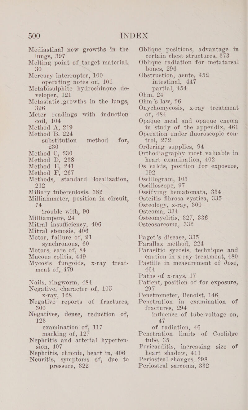 Mediastinal new growths in the lungs, 397 Melting point of target material, 30 Mercury interrupter, 100 operating notes on, 101 Metabisulphite hydrochinone de- veloper, 121 Metastatic .growths in the lungs, 396 Meter readings with induction coil, 104 Method A, 219 Method B, 224 substitution 230 Method C, 230 Method D, 238 Method E, 241 Method F, 267 Methods, standard localization, 212 Miliary tuberculosis, 382 Milliammeter, position in circuit, 74 trouble with, 90 Milliampere, 24 Mitral insufficiency, 406 Mitral stenosis, 406 Motor, failure of, 91 synchronous, 60 Motors, care of, 84 Mucous colitis, 449 Mycosis fungoids, ment of, 479 method for,  x-ray treat- Nails, ringworm, 484 Negative, character of, 105 x-ray, 128 Negative reports of fractures, 300 Negatives, dense, reduction of, 123 examination of, 117 marking of, 127 Nephritis and arterial hyperten- sion, 407 Nephritis, chronic, heart in, 406 Neuritis, symptoms of, due to pressure, 322 Oblique positions, advantage in certain chest structures, 373 Oblique radiation for metatarsal bones, 296 Obstruction, acute, 452 intestinal, 447 partial, 454 Ohm, 24 Ohm’s law, 26 Onychomycosis, x-ray treatment of, 484 Opaque meal and opaque enema in study of the appendix, 461 Operation under fluoroscopic con- trol, 272 Ordering supplies, 94 Orthodiagraphy most valuable in heart examination, 402 Os calcis, position for exposure, 192 Oscillogram, 103 Oscilloscope, 97 Ossifying hematomata, 334 Osteitis fibrosa cystica, 335 Osteology, x-ray, 300 Osteoma, 334 Osteomyelitis, 327, 336 Osteosarcoma, 332 Paget’s disease, 335 Parallax method, 224 Parasitic sycosis, technique and caution in x-ray treatment, 480 Pastille in measurement of dose, 464 Paths of x-rays, 17 Patient, position of for exposure, 297 Penetrometer, Benoist, 146 Penetration in examination of fractures, 294 influence of tube-voltage on, 47 of radiation, 46 Penetration limits of Coolidge tube, 35 Pericarditis, increasing size of heart shadow, 411 Periosteal changes, 298 Periosteal sarcoma, 332