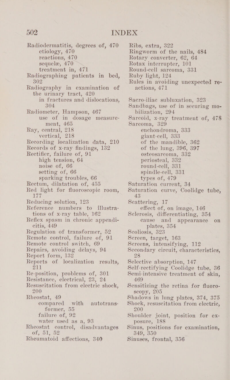 Radiodermatitis, degrees of, 470 etiology, 470 reactions, 470 sequelae, 470 treatment in, 471 Radiographing patients in bed, 302 Radiography in examination of the urinary tract, 420 in fractures and dislocations, 304 Radiometer, Hampson, 467 use of in dosage measure- ment, 465 Ray, central, 218 vertical, 218 Recording localization data, 210 Records of x-ray findings, 132 Rectifier, failure of, 91 high tension, 64 noise of, 66 setting of, 66 sparking troubles, 66 Rectum, dilatation of, 455 Red lght for fluoroscopic room, IM Reducing solution, 123 Reference numbers to_ illustra- tions of x-ray table, 162 Reflex spasm in chronic appendi- citis, 449 Regulation of transformer, 52 Remote control, failure of, 91 Remote control switch, 69 Repairs, avoiding delays, 94 Report form, 132 Reports of localization 211 Re-position, problems of, 301 Resistance, electrical, 23, 24 Resuscitation from electric shock, 200 Rheostat, 49 compared with former, 55 failure of, 92 water used as a, 93 Rheostat control, disadvantages Ol, ol oe Rheumatoid affections, 340 results, autotrans- Ribs, extra, 322 Ringworm of the nails, 484 Rotary converter, 62, 64 Rotax interrupter, 101 Round-cell sarcoma, 331 Ruby light, 124 Rules in avoiding unexpected re- actions, 471 Sacro-iliaec subluxation, 323 Sandbags, use of in securing mo- bilization, 294 Sarcoid, x-ray treatment of, 478 Sarcoma, 329 enchondroma, 333 giant-cell, 333 of the mandible, 362 of the lung, 396, 397 osteosarcoma, 332 periosteal, 332 round-cell, 331 spindle-cell, 331 types of, 479 Saturation current, 34 Saturation curve, Coolidge tube, 43 Scattering, 17 effect of, on image, 146 Sclerosis, differentiating, 354 cause and appearance on plates, 354 Scoliosis, 323 Screen, target, 163 Sereens, intensifying, 112 Secondary circuit, characteristics, 28 Selective absorption, 147 Self-rectifying Coolidge tube, 36 Semi-intensive treatment of skin, 469 Sensitizing the retina for fluoro- scopy, 205 Shadows in lung plates, 374, 375 Shock, resuscitation from electric, 200 Shoulder joint, position for ex- posure, 188 Sinus, positions for examination, 349, 350 Sinuses, frontal, 356