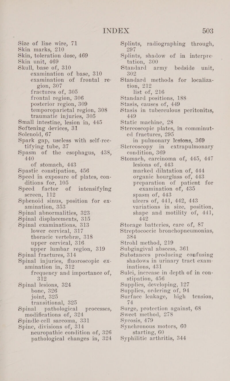 Size of line wire, 71 Skin marks, 210 Skin, toleration dose, 469 Skin unit, 469 Skull, base of, 310 examination of base, 310 examination of frontal re- gion, 307 fractures of, 305 frontal region, 306 posterior region, 309 temporoparietal region, 308 traumatic injuries, 305 Small intestine, lesion in, 445 Softening devices, 31 Solenoid, 67 Spark gap, useless with self-rec- tifying tube, 37 Spasm of the esophagus, 438, 440 of stomach, 443 Spastic constipation, 456 Speed in exposure of plates, con- ditions for, 105 Speed factor of screen, 112 Sphenoid sinus, position for ex- amination, 353 Spinal abnormalities, 323 Spinal displacements, 315 Spinal examinations, 313 lower cervical, 317 thoracic vertebre, 318 upper cervical, 316 upper lumbar region, 319 Spinal fractures, 314 Spinal injuries, fluoroscopic ex- amination in, 312 frequency and importance of, 312 Spinal lesions, 324 bone, 326 joint, 325 transitional, 325 Spinal pathological modifications of, 324 Spindle-cell sarcoma, 331 Spine, divisions of, 314 neuropathic condition of, 326 pathological changes in, 324 intensifying processes, 003 Splints, radiographing through, 297 Splints, shadow of in interpre- tation, 300 Standard army bedside unit, 302 Standard methods for localiza- tion, 212 list of, 216 Standard positions, 188 Stasis, causes of, 449 Stasis in tuberculous peritonitis, 449 Static machine, 28 Stereoscopic plates, in comminut- ed fractures, 295 in pulmonary lesions, 369 Stereoscopy in extrapulmonary condition, 369 Stomach, carcinoma of, 445, 447 lesions of, 443 marked dilatation of, 444 organic hourglass of, 443 preparation of patient for examination of, 435 spasm of, 443 uleers of, 441, 442, 443 variations in size, position, shape and motility of, 441, 442 Storage batteries, care of, 87 384 Strohl method, 219 Subgingival abscess, 361 Substances producing confusing shadows in urinary tract exam- inations, 431 Sulci, increase in depth of in con- stipation, 456 Supplies, developing, 127 Supplies, ordering of, 94 Surface leakage, high tension, 74 Surge, protection against, 68 Sweet method, 278 Sycosis, 479 Synchronous motors, 60 starting, 60 Syphilitie arthritis, 344
