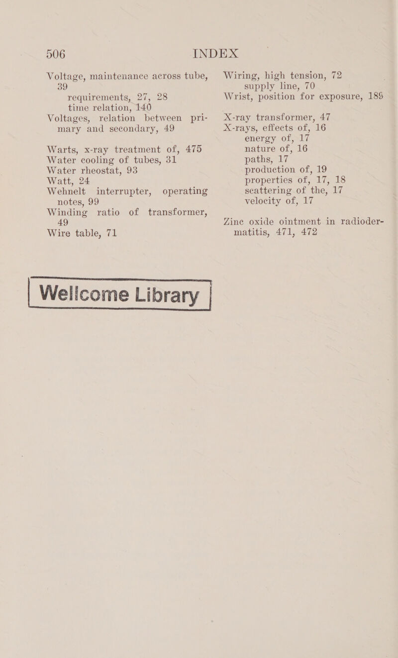 Voltage, maintenance across tube, 39 requirements, 27, 28 time relation, 140 Voltages, relation between pri- mary and secondary, 49 Warts, x-ray treatment of, 475 Water cooling of tubes, 31 Water rheostat, 93 Watt, 24 Wehnelt interrupter, notes, 99 Winding ratio of transformer, 49 Wire table, 71 operating Wiring, high tension, 72 supply line, 70 Wrist, position for exposure, 188 X-ray transformer, 47 X-rays, effects of, 16 energy of, 17 nature of, 16 paths, 17 production of, 19 properties of, 17, 18 scattering of the, 17 velocity of, 17 Zine oxide ointment in radioder- matitis, 471, 472