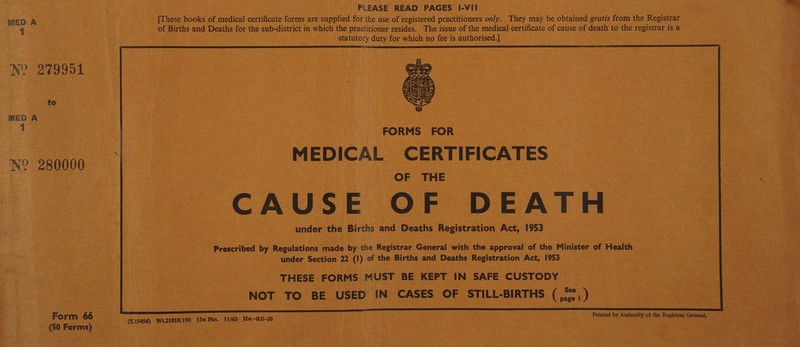 MED A 1 W 279951 to MED A 1 m 280000 PLEASE READ PAGES l-VII [These books of medical certificate forms are supplied for the use of registered practitioners only. They may be obtained gratis from the Registrar of Births and Deaths for the sub-district in which the practitioner resides. The issue of the medical certificate of cause of death to the registrar is a statutory duty for which no fee is authorised.] FORMS FOR MEDICAL CERTIFICATES OF THE CAUSE OF DEATH under the Births and Deaths Registration Act, 1953 Prescribed by Regulations made by the Registrar General with the approval of the Minister of Health under Section 22 (I) of the Births and Deaths Registration Act, 1953 THESE FORMS MUST BE KEPT IN SAFE CUSTODY NOT TO BE USED IN CASES OF STILL-BIRTHS Form 66 (50 Forms) (S.19496) Wt.21018/190 15m Bks. 11/62 Hw.-RE-26 Priated by Authority of the Registrar General