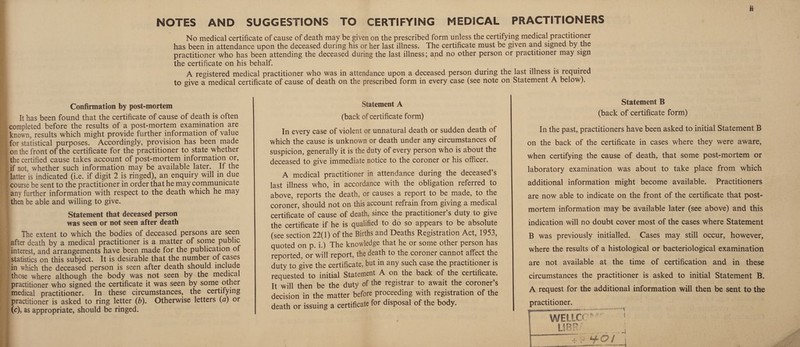 No medical certificate of cause of death may be given on the prescribed form unless the certifying medical practitioner f\ has been in attendance upon the deceased during his or her last illness. The certificate must be given and signed by the practitioner who has been attending the deceased during the last illness; and no other person or practitioner may sign y the certificate on his behalf. I A registered medical practitioner who was in attendance upon a deceased person during the last illness is required I to give a medical certificate of cause of death on the prescribed form in every case (see note on Statement A below). • Confirmation by post-mortem &It has been found that the certificate of cause of death is often completed before the results of a post-mortem examination are known, results which might provide further information of value : , for statistical purposes. Accordingly, provision has been made ’ ; on the front of the certificate for the practitioner to state whether J the certified cause takes account of post-mortem information or, 1 if not, whether such information may be available later. If the flatter is indicated (i.e. if digit 2 is ringed), an enquiry will in due I course be sent to the practitioner in order that he may communicate I any further information with respect to the death which he may then be able and willing to give. Statement that deceased person was seen or not seen after death The extent to which the bodies of deceased persons are seen [after death by a medical practitioner is a matter of some public interest, and arrangements have been made for the publication of statistics on this subject. It is desirable that the number of cases [in which the deceased person is seen after death should include (those where although the body was not seen by the medical I practitioner who signed the certificate it was seen by some other 'medical practitioner. In these circumstances, the certifying ! practitioner is asked to ring letter (b). Otherwise letters {d) or (c), as appropriate, should be ringed. Statement A (back of certificate form) In every case of violent or unnatural death or sudden death of which the cause is unknown or death under any circumstances of suspicion, generally it is the duty of every person who is about the deceased to give immediate notice to the coroner or his officer. A medical practitioner in attendance during the deceased’s last illness who, in accordance with the obligation referred to above, reports the death, or causes a report to be made, to the coroner, should not on this account refrain from giving a medical certificate of cause of death, since the practitioner’s duty to give the certificate if he is qualified to do so appears to be absolute (see section 22(1) of the Births and Deaths Registration Act, 1953, quoted on p. i.) The knowledge that he or some other person has reported, or will report, the death to the coroner cannot affect the duty to give the certificate, but in any such case the practitioner is requested to initial Statement A on the back of the certificate. It will then be the duty of the registrar to await the coroner’s decision in the matter before proceeding with registration of the death or issuing a certificate for disposal of the body. Statement B (back of certificate form) In the past, practitioners have been asked to initial Statement B on the back of the certificate in cases where they were aware, when certifying the cause of death, that some post-mortem or laboratory examination was about to take place from which additional information might become available. Practitioners are now able to indicate on the front of the certificate that post¬ mortem information may be available later (see above) and this indication will no doubt cover most of the cases where Statement B was previously initialled. Cases may still occur, however, where the results of a histological or bacteriological examination are not available at the time of certification and in these circumstances the practitioner is asked to initial Statement B. A request for the additional information will then be sent to the practitioner.