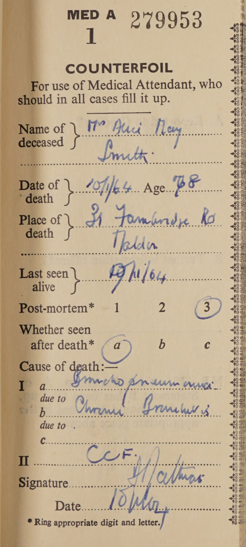 279953 COUNTERFOIL For use of Medical Attendant, who should in all cases fill it up. Name of deceased “i/ Ag. ??., Place of 5;^ death f Last seen\ alive f Post-mortem* 1 Whether seen after death* a 2 h li? IS O Cause of death:— . due to It) . • h.. due to . 4 4J 41 5(rjt*i 4S 4! fc; tij' ^Jf-1 ■s' Date.i.i • Ring appropriate digit