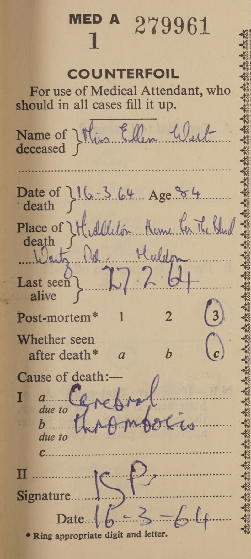 279961 -H! COUNTERFOIL 1 For use of Medical Attendant, who ^ should in all cases fill it up. ^ Name of \i deceased / Date of Age.V ft. • death / ^ Place of ,.. jVtMo,, ..V Last seen\.X? .‘.Z alive j ' ^ 2 © Post-mortem* 1 Whether seen after death* a 0 Cause of death: I n Signature. Date. .I.^. .‘rr.