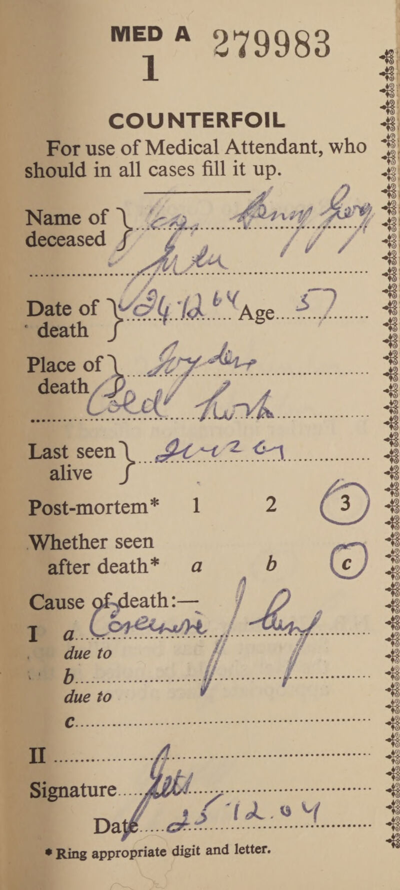 279983 COUNTERFOIL For use of Medical Attendant, who should in all cases fill it up. Name of deceased -i! ■TT/ f / / Date of 'l<l • death /. Place of 1 . death Last seen \ alive J Post-mortem* Whether seen after death* Cause c^^eath:— T a due to ^ b. due to c. II Signature.... - y. T>dif.