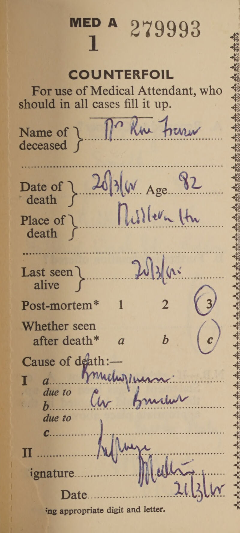 279993 Date of \ . ^ death /.^ ^ ^ . Place of\ ll .1^. death / Last seen\ alive / Post-mortem* 1 Whether seen after death* a II ignature. Date >ng appropriate digit and letter. COUNTERFOIL For use of Medical Attendant, who should in all cases fill it up. Name of \ 1 deceased j Cause of dmth:— I a . :. : t.C^... due to 4 4 4 4 4 4 4 4 4