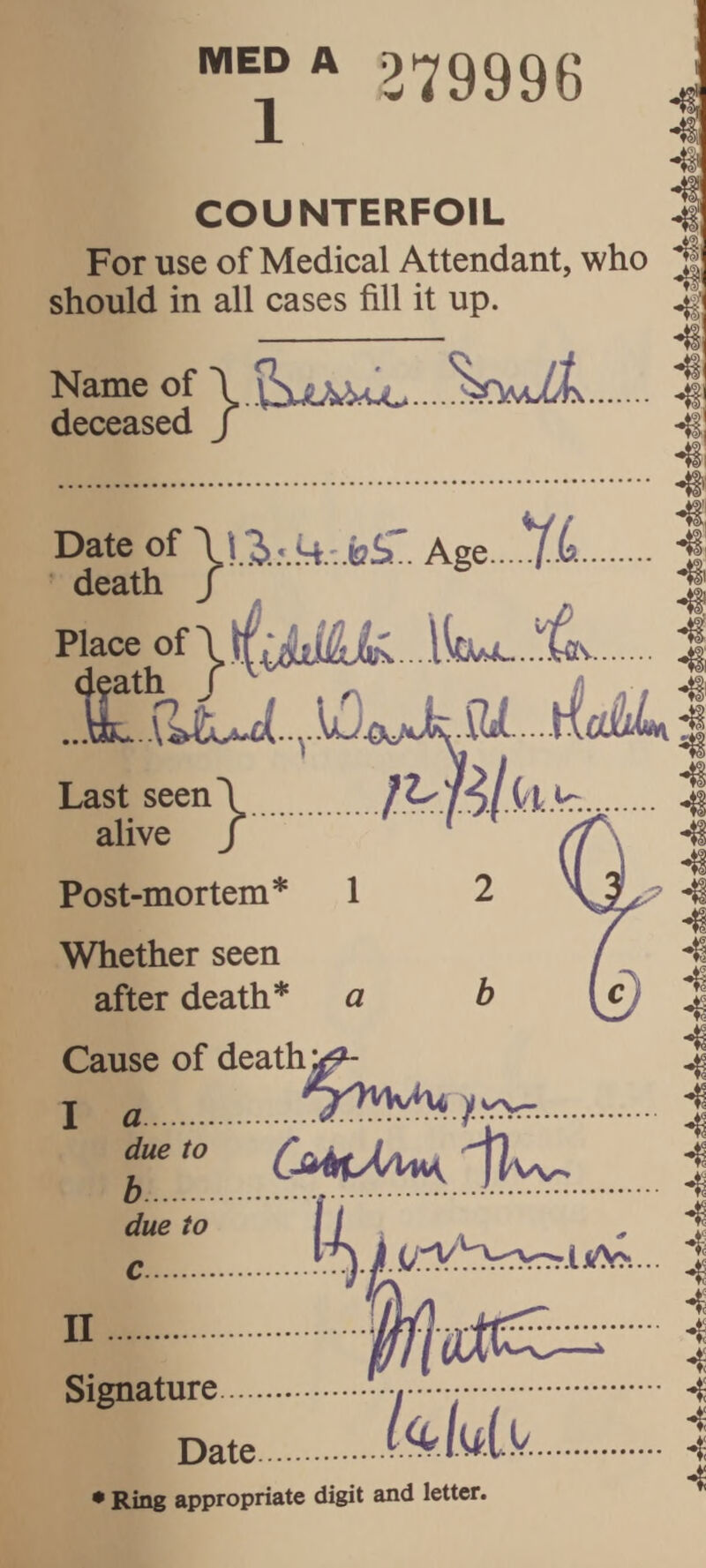 MED A 279996 COUNTERFOIL For use of Medical Attendant, who should in all cases fill it up. Name of deceased / Date of AgQ...^.L. death / Place . Last seen\ alive /.' Post-mortem* 1 2 Whether seen after death* Cause of deaths a I a. due to h ' ^ rvYJ^ y w'v- CMtAAM, jlw. due to c. n ji .(;rVbrrn^.lilA>... TT . 4^ ♦ X ■ * Date UlUk.