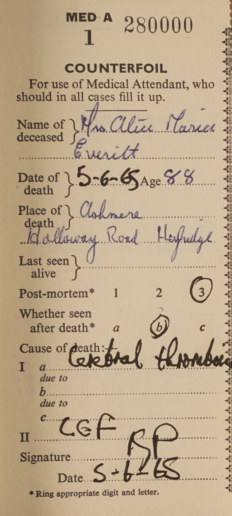 1 280000 COUNTERFOIL For use of Medical Attendant, who should in all cases fill it up. Name of deceased Date of .S ^.^Age.^. Placet of } Last seen alive Post-mortem* 1 © Whether seen after death* a Cause of