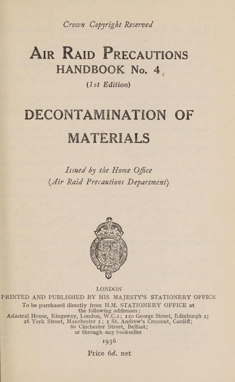 Crown Copyright Reserved Air Raiw PRECAUTIONS HANDBOOK No. 4. (ist Edition) DECONTAMINATION OF MATERIALS Issued by the Home Office (dir Raid Precautions Department)  PRINTED AND PUBLISHED BY HIS MAJESTY’S STATIONERY OFFICE To be purchased directly from H.M. STATIONERY OFFICE at the following addresses : Adastral House, Kingsway, London, W.C.2; 120 George Street, Edinburgh 2; 26 York Street, Manchester 1; 1 St. Andrew’s Crescent, Cardiff; 80 Chichester Street, Belfast; or through any bookseller 1936 Price 6d. net