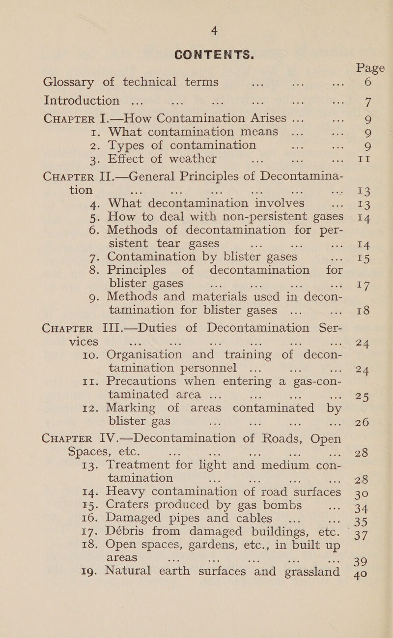 CONTENTS. Ze 3: What contamination means Types of contamination Effect of weather tion Dp Methods of decontamination for per- sistent tear gases Bi Contamination by blster gases. blister gases fe Methods and materials used in | decon- tamination for blister gases Io. Organisation and ‘training of ‘decon- tamination personnel Precautions when entering a ‘gas- con- taminated area . Marking of areas contaminated by blister gas Treatment for light and ‘medium con- tamination Heavy contamination of road surfaces Craters produced by gas bombs Damaged pipes and cables z Débris from damaged buildings, etc. Open spaces, gardens, etc., in built up areas Natural earth surfaces and etassland Page FINO Ory 13 14 14 15 17 18 24 24 25 26 28 28 30 34 of jo) 40