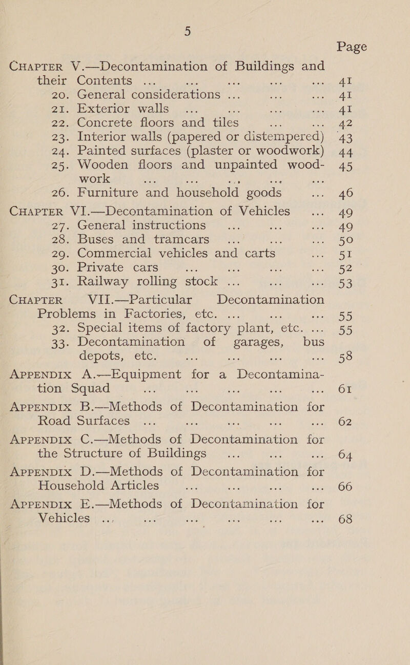 CHAPTER V.—Decontamination of Buildings and their Contents ae ant 20. General considerations ies 21. Exterior walls we 22. Concrete floors and tiles oe 23. Interior walls (papered or distemper ed) 24. Painted surfaces (plaster or woodwork) 25. Wooden floors and unpainted wood- work : 26. Furniture and household goods CHAPTER VI.—Decontamination of Vehicles 27. General instructions 28. Buses and tramcars : 29. Commercial vehicles and carts. 30. Private cars . Fes 31. Railway rolling stock ... CuHapteR VIi.—Particular Decontamination Problems in Factories, etc. 32. Special items of factory plant, ete. 33. Decontamination of a bus depots, etc. wh APPENDIX A.—Equipment for a Peeing: tion Squad APPENDIX B.—Methods of es ue tian for Road Surfaces APPENDIX C.—Methods of een for the Structure of Buildings APPENDIX D.—Methods of Decontamination for Household Articles APPENDIX E.—Methods of Decontamination for Vehicles 61 62 64 66 68