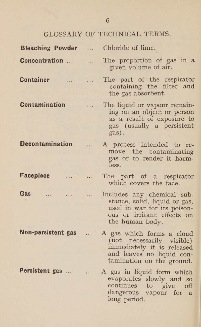 Bleaching Powder Concentration . Container Contamination Decontamination Facepisce Gas Non-persistent gas Persistent gas . Chloride of lime. The proportion of gas in a given volume of air. The’ “part: of the respirator containing the filter and the gas absorbent. The liquid or vapour remain- ing on an object or person as a result of exposure to gas (usually a persistent gas). A process intended to re- move the contaminating gas or to render it harm- less. The part of a _ respirator which covers the face. Includes any chemical sub- stance, solid, liquid or gas, used in war for its poison- ous or irritant effects on the human body. A gas which forms a cloud (not necessarily visible) immediately it is released and leaves no liquid con- tamination on the ground. A gas in liquid form which evaporates slowly and so continues to give off dangerous vapour for a long period. 