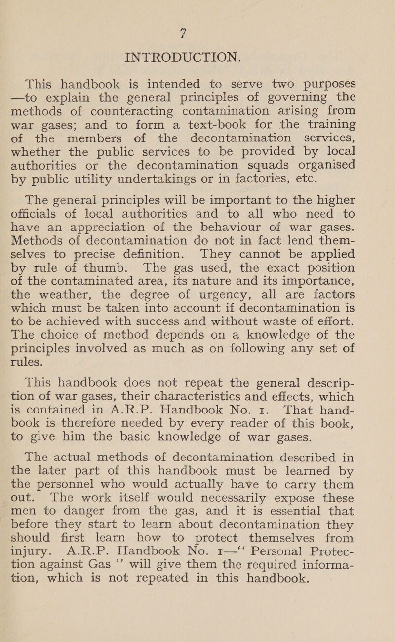 “ INTRODUCTION. This handbook is intended to serve two purposes —to explain the general principles of governing the methods of counteracting contamination arising from war gases; and to form a text-book for the training of the members of the decontamination services, whether the public services to be provided by local authorities or the decontamination squads organised by public utility undertakings or in factories, etc. The general principles will be important to the higher officials of local authorities and to all who need to have an appreciation of the behaviour of war gases. Methods of decontamination do not in fact lend them- selves to precise definition. They cannot be applied by rule of thumb. The gas used, the exact position of the contaminated area, its nature and its importance, the weather, the degree of urgency, all are factors which must be taken into account if decontamination is to be achieved with success and without waste of effort. The choice of method depends on a knowledge of the principles involved as much as on following any set of rules. This handbook does not repeat the general descrip- tion of war gases, their characteristics and effects, which is contained in A.R.P. Handbook No. 1. That hand- book is therefore needed by every reader of this book, to give him the basic knowledge of war gases. The actual methods of decontamination described in the later part of this handbook must be learned by the personnel who would actually have to carry them out. The work itself would necessarily expose these men to danger from the gas, and it is essential that before they start to learn about decontamination they should first learn how to protect themselves from injury. A.R.P. Handbook No. 1—‘‘ Personal Protec- tion against Gas ’’ will give them the required informa- tion, which is not repeated in this handbook.