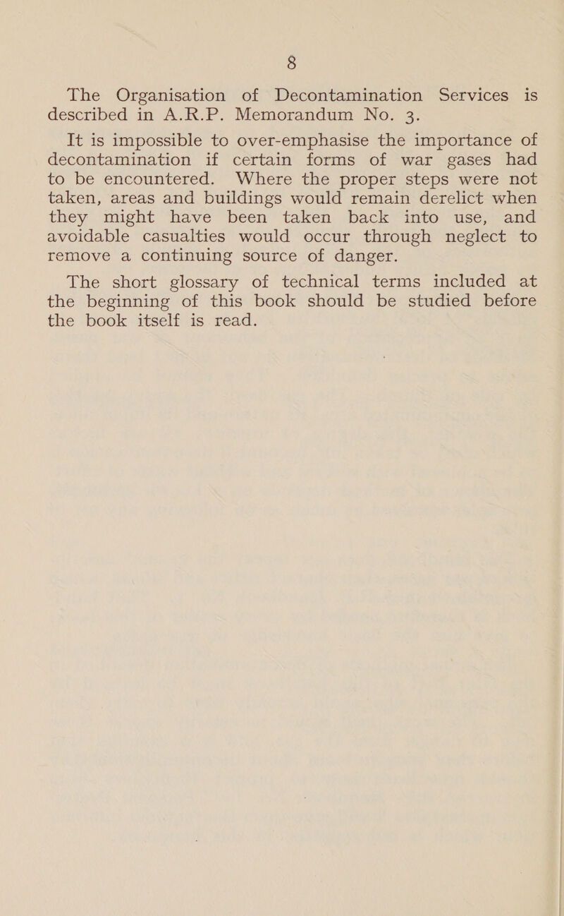 The Organisation of Decontamination Services is described in A.R.P. Memorandum No. 3. It is impossible to over-emphasise the importance of decontamination if certain forms of war gases had to be encountered. Where the proper steps were not taken, areas and buildings would remain derelict when they . might “have ‘been taken back into “use,- and avoidable casualties would occur through neglect to remove a continuing source of danger. The short glossary of technical terms included at the beginning of this book should be studied before the book itself is read.