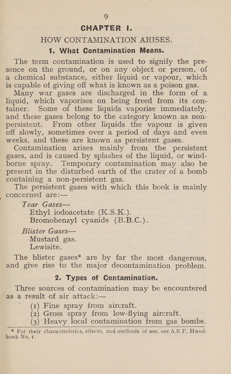 CHAPTER I. ~ HOW CONTAMINATION ARISES. 1. What Contamination Means. The term contamination is used to signify the pre- sence on the ground, or on any object or person, of a chemical substance, either liquid or vapour, which is capable of giving off what is known as a poison gas. Many war gases are discharged in the form of a liquid, which vaporises on being freed from its con- tainer. Some of these liquids vaporise immediately, and these gases belong to the category known as non- persistent. From other liquids the vapour is given off slowly, sometimes over a period of days and even weeks, and these are known as persistent gases. Contamination arises mainly from the persistent gases, and is caused by splashes of the liquid, or wind- borne spray. Temporary contamination may also be present in the disturbed earth of the crater of a bomb containing a non-persistent gas. The persistent gases with which this book is mainly concerned are:— Tear Gases— Ethyl iodoacetate (K.S.K.). Bromobenzyl cyanide (B.B.C.). Blister Gases— Mustard gas. Lewisite. The blister gases* are by far the most dangerous, and give rise to the major decontamination problem. 2. Types of Contamination. Three sources of contamination may be encountered as a result of air attack:— (1) Fine spray from aircraft. (2) Gross spray from low-flying aircraft. (3) Heavy local contamination from gas bombs. * For their characteristics, effects, and methods of use, see A.R.P. Hand- book No, t.   