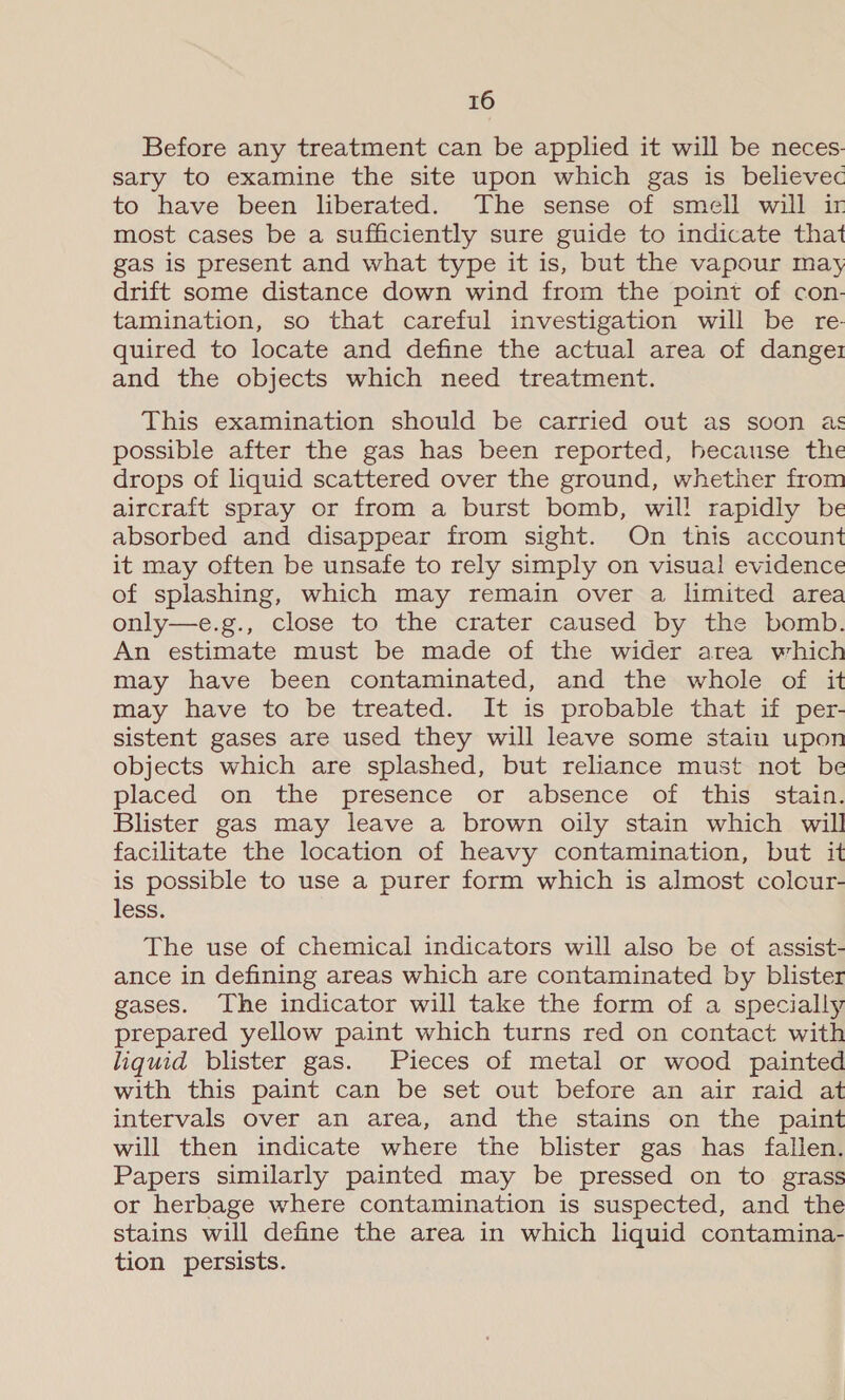 Before any treatment can be applied it will be neces. sary to examine the site upon which gas is believec to have been liberated. The sense of smell will ir most cases be a sufficiently sure guide to indicate that gas is present and what type it is, but the vapour may drift some distance down wind from the point of con- tamination, so that careful investigation will be re- quired to locate and define the actual area of dange1 and the objects which need treatment. This examination should be carried out as soon as possible after the gas has been reported, because the drops of liquid scattered over the ground, whether from aircraft spray or from a burst bomb, wil! rapidly be absorbed and disappear from sight. On this account it may often be unsafe to rely simply on visual evidence of splashing, which may remain over a limited area only—e.g., close to the crater caused by the bomb. An estimate must be made of the wider area which may have been contaminated, and the whole of it may have to be treated. It is probable that if per- sistent gases are used they will leave some stain upon objects which are splashed, but reliance must not be placed on the “présence or absence of this “stains Blister gas may leave a brown oily stain which will facilitate the location of heavy contamination, but it is possible to use a purer form which is almost colour- less. The use of chemical indicators will also be of assist- ance in defining areas which are contaminated by blister gases. The indicator will take the form of a specially prepared yellow paint which turns red on contact with liquid blister gas. Pieces of metal or wood painted with this paint can be set out before an air raid at intervals over an area, and the stains on the paint will then indicate where the blister gas has fallen. Papers similarly painted may be pressed on to grass or herbage where contamination is suspected, and the stains will define the area in which liquid contamina- tion persists.