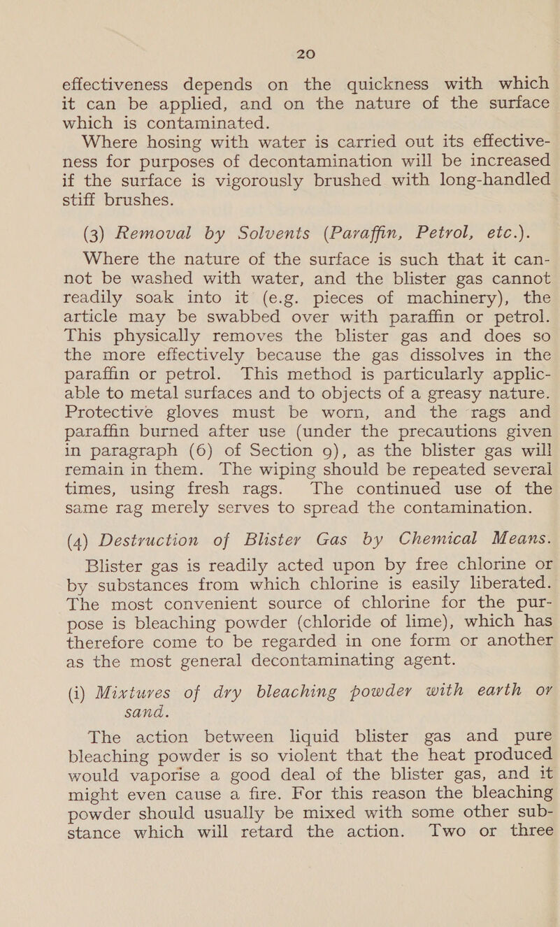 effectiveness depends on the quickness with which it can be applied, and on the nature of the surface which is contaminated. Where hosing with water is carried out its effective- ness for purposes of decontamination will be increased if the surface is vigorously brushed with long-handled stiff brushes. (3) Removal by Solvents (Paraffin, Petrol, etc.). Where the nature of the surface is such that it can- not be washed with water, and the blister gas cannot readily soak into it (e.g. pieces of machinery), the article may be swabbed over with paraffin or petrol. This physically removes the blister gas and does so the more effectively because the gas dissolves in the paraffin or petrol. This method is particularly applic- able to metal surfaces and to objects of a greasy nature. Protective gloves must be worn, and the rags and paraffin burned after use (under the precautions given in paragraph (6) of Section g), as the blister gas will remain in them. The wiping should be repeated several times, using fresh rags. The continued use of the same rag merely serves to spread the contamination. (4) Destruction of Blister Gas by Chemical Means. Blister gas is readily acted upon by free chlorine or by substances from which chlorine is easily liberated. The most convenient source of chlorine for the pur- pose is bleaching powder (chloride of lime), which has therefore come to be regarded in one form or another as the most general decontaminating agent. (i) Mixtures of dry bleaching powder with earth or sand. The action between liquid blister gas and pure bleaching powder is so violent that the heat produced would vaporise a good deal of the blister gas, and it might even cause a fire. For this reason the bleaching powder should usually be mixed with some other sub- stance which will retard the action. Two or three