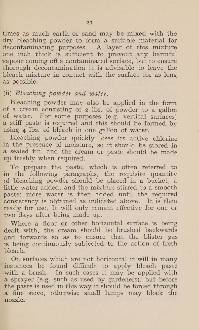 times as much earth or sand may be mixed with the dry bleaching powder to form a suitable material for decontaminating purposes. A layer of this mixture one inch thick is sufficient to prevent any harmful vapour coming off a contaminated surface, but to ensure thorough decontamination it is advisable to leave the bleach mixture in contact with the surface for as long as possible. (ii) Bleaching powder and water. Bleaching powder may also be applied in the form of a cream consisting of 2 Ibs. of powder to a gallon of water. For some purposes (e.g. vertical surfaces) a stiff paste is required and this should be formed by using 4 Ibs. of bleach in one gallon of water. Bleaching powder quickly loses its active chlorine in the presence of moisture, so it should be stored in a sealed tin, and the cream or paste should be made up freshly when required. To prepare the paste, which is often referred to in the following paragraphs, the requisite quantity of bleaching powder should be placed in a bucket, a little water added, and the mixture stirred to a smooth paste; more water is then added until the required consistency is obtained as indicated above. It is then ready for use. It will only remain effective for one or two days after being made up. Where a floor or other horizontal surface is being dealt with, the cream should be brushed backwards and forwards so as to ensure that the blister gas is being continuously subjected to the action of fresh bleach. On surfaces which are not horizontal it will in many instances be found difficult to apply bleach paste with a brush. In such cases it may be applied with a sprayer (e.g. such as used by gardeners), but before the paste is used in this way it should be forced through a fine sieve, otherwise small lumps may block the nozzle.