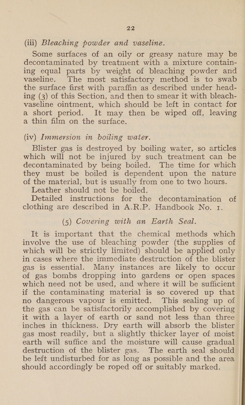 (iii) Bleaching powder and vaseline. Some surfaces of an oily or greasy nature may be decontaminated by treatment with a mixture contain- ing equal parts by weight of bleaching powder and vaseline. The most satisfactory method is to swab the surface first with paraffin as described under head- ing (3) of this Section, and then to smear it with bleach- vaseline ointment, which should be left in contact for a short period. It may then be wiped off, leaving a thin film on the surface. (iv) Immersion in boiling water. Blister gas is destroyed by boiling water, so articles which will not be injured by such treatment can be decontaminated by being boiled. The time for which they must be boiled is dependent upon the nature of the material, but is usually from one to two hours. Leather should not be boiled. Detailed instructions for the decontamination of clothing are described in A.R.P. Handbook No. 1. (5) Covering with an Earth Seal. It is important that the chemical methods which involve the use of bleaching powder (the supplies of which will be strictly limited) should be applied only in cases where the immediate destruction of the blister gas is essential. Many instances are likely to occur of gas bombs dropping into gardens or open spaces which need not be used, and where it will be sufficient if the contaminating material is so covered up that no dangerous vapour is emitted. This sealing up of the gas can be satisfactorily accomplished by covering it with a layer of earth or sand not less than three inches in thickness. Dry earth will absorb the blister gas most readily, but a slightly thicker layer of moist earth will suffice and the moisture will cause gradual destruction of the blister gas. The earth seal should be left undisturbed for as long as possible and the area | should accordingly be roped off or suitably marked.