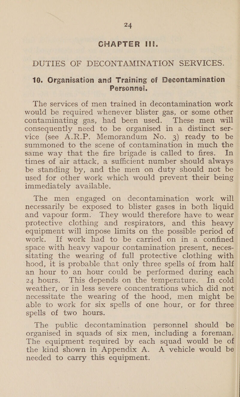 CHAPTER III. DUTIES OF DECONTAMINATION SERVICES. 10. Organisation and Training of Decontamination Personnel. The services of men trained in decontamination work would be required whenever blister gas, or some other contaminating gas, had been used. These men will consequently need to be organised in a distinct ser- vice (see A.R.P. Memorandum No. 3) réady to be summoned to the scene of contamination in much the same way that the fire brigade is called to fires. In times of air attack, a sufficient number should always be standing by, and the men on duty should not be used for other work which would prevent their being immediately available. The men engaged on decontamination work will necessarily be exposed to blister gases in both liquid and vapour form. They would therefore have to wear protective clothing and respirators, and this heavy equipment will impose limits on the possible period of work. If work had to be carried on in a confined space with heavy vapour contamination present, neces- sitating the wearing of full protective clothing with hood, it is probable that only three spells of from half an hour to an hour could be performed during each 24 hours. This depends on the temperature. In cold weather, or in less severe concentrations which did not necessitate the wearing of the hood, men might be able to work for six spells of one hour, or for three spells of two hours. The public decontamination personnel should be organised in squads of six men, including a foreman. The equipment required by each squad would be of the kind shown in Appendix A. A vehicle would be) needed to carry this equipment. |