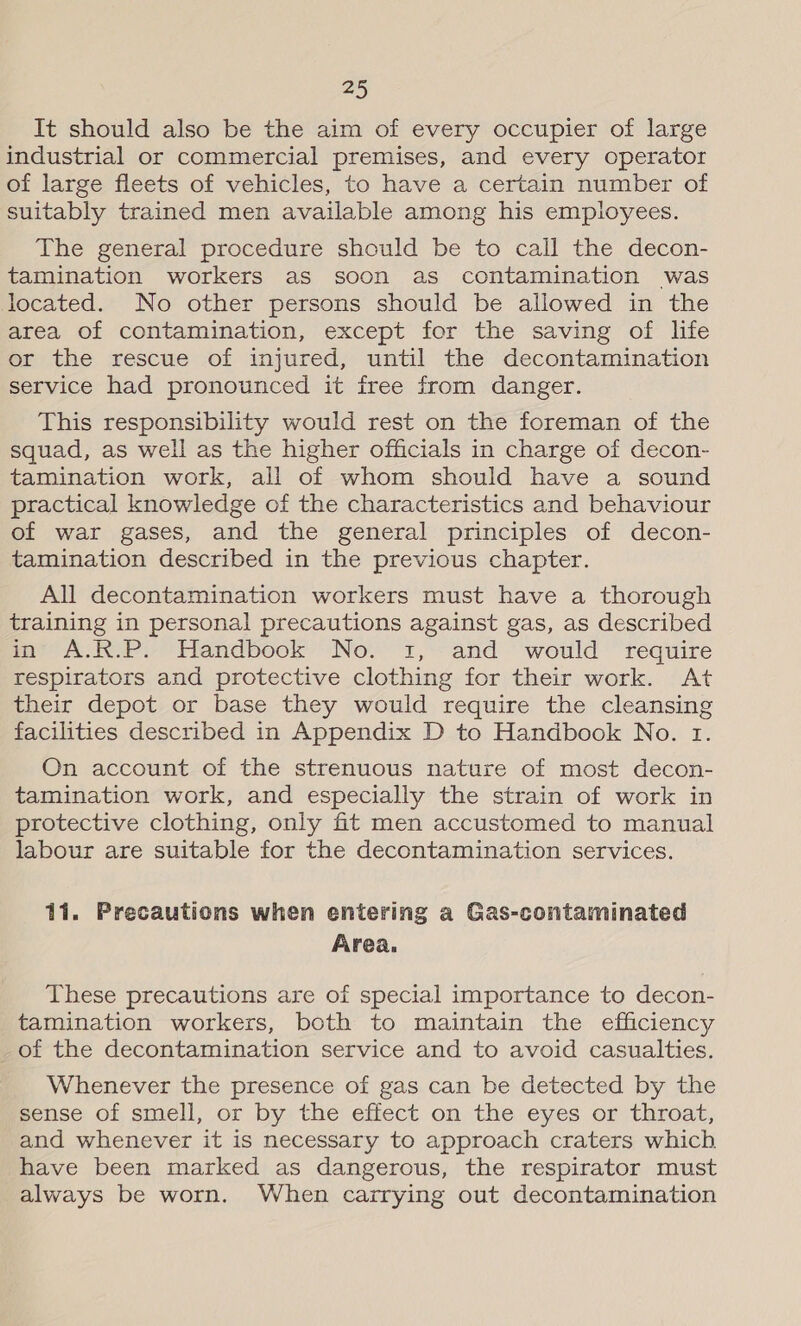 It should also be the aim of every occupier of large industrial or commercial premises, and every operator of large fleets of vehicles, to have a certain number of suitably trained men available among his employees. The general procedure should be to call the decon- tamination workers as soon as contamination was located. No other persons should be allowed in the area of contamination, except for the saving of life or the rescue of injured, until the decontamination service had pronounced it free from danger. This responsibility would rest on the foreman of the squad, as well as the higher officials in charge of decon- tamination work, all of whom should have a sound practical knowledge of the characteristics and behaviour of war gases, and the general principles of decon- tamination described in the previous chapter. All decontamination workers must have a thorough training in personal precautions against gas, as described in A.R.P. Handbook No. 1, and would require respirators and protective clothing for their work. At their depot or base they would require the cleansing facilities described in Appendix D to Handbook No. 1. On account of the strenuous nature of most decon- tamination work, and especially the strain of work in protective clothing, only fit men accustomed to manual labour are suitable for the decontamination services. 11. Precautions when entering a Gas-contaminated Area. These precautions are of special importance to decon- tamination workers, both to maintain the efficiency -of the decontamination service and to avoid casualties. Whenever the presence of gas can be detected by the sense of smell, or by the effect on the eyes or throat, and whenever it is necessary to approach craters which have been marked as dangerous, the respirator must always be worn. When carrying out decontamination