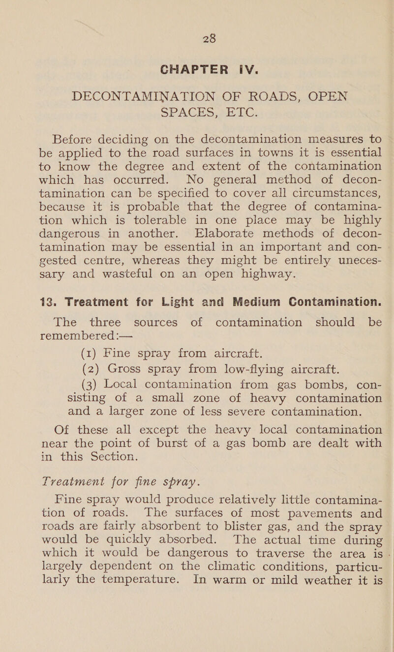 CHAPTER IV. DECONTAMINATION OF ROADS, OPEN SPACES, 22 FC. Before deciding on the decontamination measures to be applied to the road surfaces in towns it is essential to know the degree and extent of the contamination which has occurred. No general method of decon- tamination can be specified to cover all circumstances, because it is probable that the degree of contamina- tion which is tolerable in one place may be highly dangerous in another. Elaborate methods of decon- tamination may be essential in an important and con- gested centre, whereas they might be entirely uneces- sary and wasteful on an open highway. 13. Treatment for Light and Medium Gontamination. The three sources of contamination should be remembered :— (1) Fine spray from aircraft. (2) Gross spray from low-flying aircraft. (3) Local contamination from gas bombs, con- sisting of a small zone of heavy contamination and a larger zone of less severe contamination. Of these all except the heavy local contamination near the point of burst of a gas bomb are dealt with in this Section. Treatment for fine spray. Fine spray would produce relatively little contamina- tion of roads. The surfaces of most pavements and roads are fairly absorbent to blister gas, and the spray would be quickly absorbed. The actual time during which it would be dangerous to traverse the area is - largely dependent on the climatic conditions, particu- larly the temperature. In warm or mild weather it is