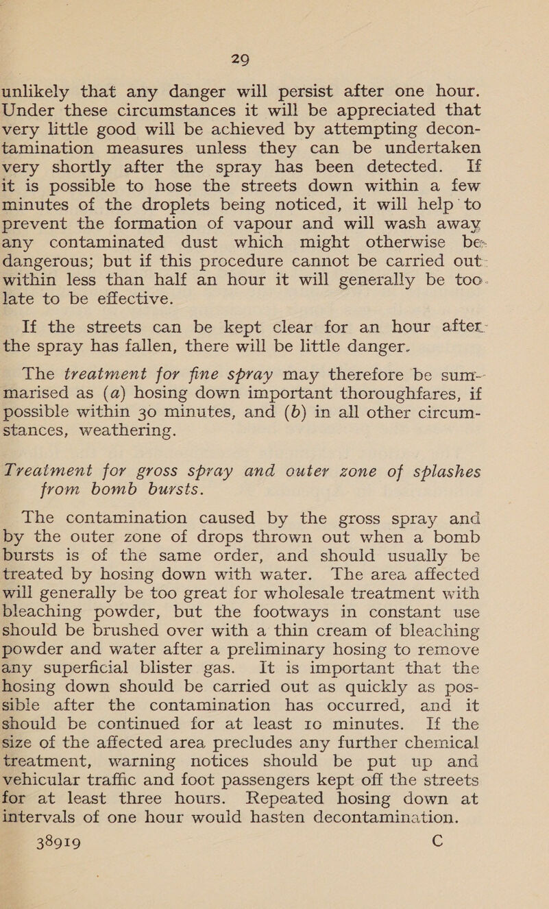 unlikely that any danger will persist after one hour. Under these circumstances it will be appreciated that very little good will be achieved by attempting decon- tamination measures unless they can be undertaken very shortly after the spray has been detected. If it is possible to hose the streets down within a few minutes of the droplets being noticed, it will help to prevent the formation of vapour and will wash away any contaminated dust which might otherwise be- dangerous; but if this procedure cannot be carried out: within less than half an hour it will generally be toc. late to be effective. If the streets can be kept clear for an hour after: the spray has fallen, there will be little danger. The treatment for fine spray may therefore be sum-- marised as (a) hosing down important thoroughfares, if possible within 30 minutes, and (b) in all other circum- stances, weathering. Tveatment for gross spray and outer zone of splashes from bomb bursts. The contamination caused by the gross spray and by the outer zone of drops thrown out when a bomb bursts is of the same order, and should usually be treated by hosing down with water. The area affected will generally be too great for wholesale treatment with bleaching powder, but the footways in constant use should be brushed over with a thin cream of bleaching powder and water after a preliminary hosing to remove any superficial blister gas. It is important that the hosing down should be carried out as quickly as pos- sible after the contamination has occurred, and it should be continued for at least 10 minutes. If the size of the affected area precludes any further chemical treatment, warning notices should be put up and vehicular traffic and foot passengers kept off the streets for at least three hours. Repeated hosing down at intervals of one hour would hasten decontamination. 38919 C
