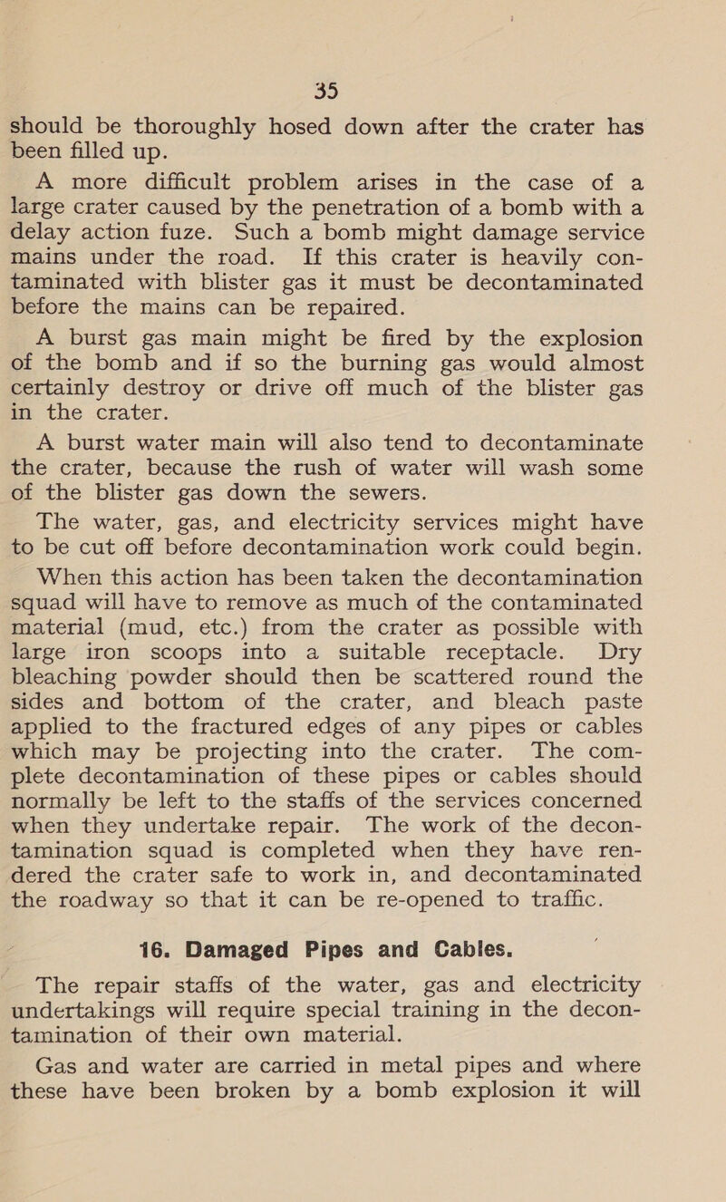should be thoroughly hosed down after the crater has been filled up. A more difficult problem arises in the case of a large crater caused by the penetration of a bomb with a delay action fuze. Such a bomb might damage service mains under the road. If this crater is heavily con- taminated with blister gas it must be decontaminated before the mains can be repaired. A burst gas main might be fired by the explosion of the bomb and if so the burning gas would almost certainly destroy or drive off much of the blister gas in the crater. A burst water main will also tend to decontaminate the crater, because the rush of water will wash some of the blister gas down the sewers. The water, gas, and electricity services might have to be cut off before decontamination work could begin. When this action has been taken the decontamination squad will have to remove as much of the contaminated material (mud, etc.) from the crater as possible with large iron scoops into a suitable receptacle. Dry bleaching powder should then be scattered round the sides and bottom of the crater, and bleach paste applied to the fractured edges of any pipes or cables which may be projecting into the crater. The com- plete decontamination of these pipes or cables should normally be left to the staffs of the services concerned when they undertake repair. The work of the decon- tamination squad is completed when they have ren- dered the crater safe to work in, and decontaminated the roadway so that it can be re-opened to traffic. 16. Damaged Pipes and Cabies. The repair staffs of the water, gas and electricity undertakings will require special training in the decon- tamination of their own material. Gas and water are carried in metal pipes and where these have been broken by a bomb explosion it will