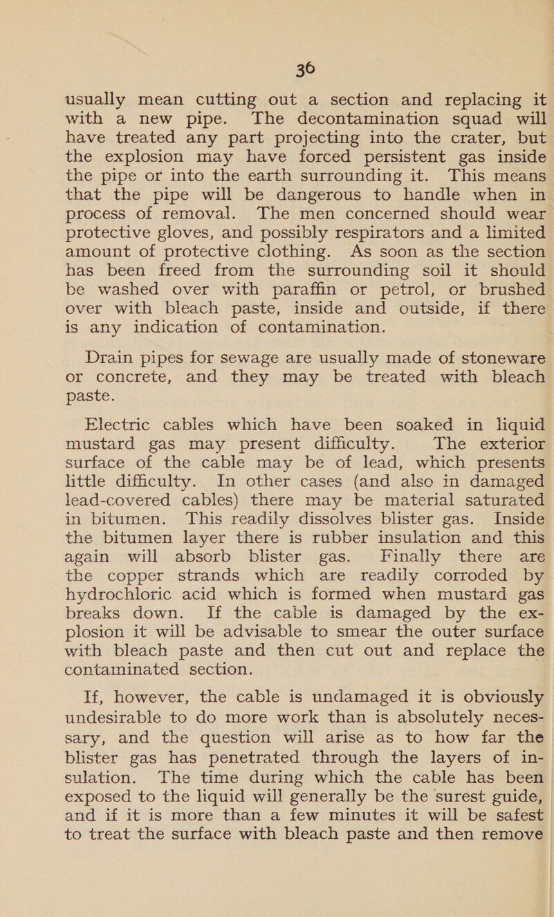 usually mean cutting out a section and replacing it with a new pipe. The decontamination squad will have treated any part projecting into the crater, but the explosion may have forced persistent gas inside the pipe or into the earth surrounding it. This means that the pipe will be dangerous to handle when in process of removal. The men concerned should wear protective gloves, and possibly respirators and a limited amount of protective clothing. As soon as the section has been freed from the surrounding soil it should be washed over with paraffin or petrol, or brushed over with bleach paste, inside and outside, if there is any indication of contamination. Drain pipes for sewage are usually made of stoneware or concrete, and they may be treated with bleach paste. Electric cables which have been soaked in liquid mustard gas may present difficulty. The exterior surface of the cable may be of lead, which presents little difficulty. In other cases (and also in damaged lead-covered cables) there may be material saturated in bitumen. This readily dissolves blister gas. Inside the bitumen layer there is rubber insulation and this again will absorb blister gas. Finally there are the copper strands which are readily corroded by hydrochloric acid which is formed when mustard gas breaks down. If the cable is damaged by the ex- plosion it will be advisable to smear the outer surface with bleach paste and then cut out and replace the contaminated section. If, however, the cable is undamaged it is obviously undesirable to do more work than is absolutely neces- sary, and the question will arise as to how far the blister gas has penetrated through the layers of in- sulation. The time during which the cable has been exposed to the liquid will generally be the surest guide, and if it is more than a few minutes it will be safest to treat the surface with bleach paste and then remove |