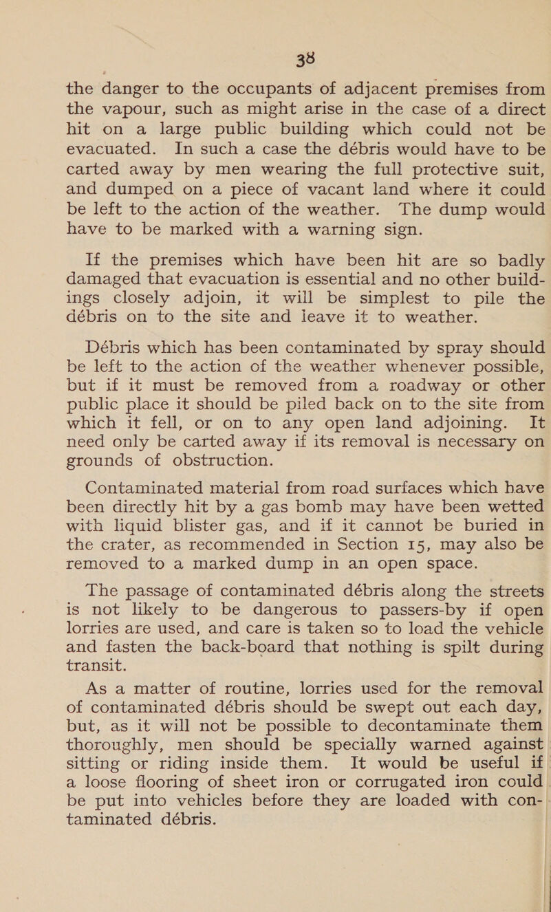 33 the danger to the occupants of adjacent premises from the vapour, such as might arise in the case of a direct hit on a large public building which could not be evacuated. In such a case the débris would have to be carted away by men wearing the full protective suit, and dumped on a piece of vacant land where it could be left to the action of the weather. The dump would have to be marked with a warning sign. If the premises which have been hit are so badly damaged that evacuation is essential and no other build- ings closely adjoin, it will be simplest to pile the débris on to the site and leave it to weather. Débris which has been contaminated by spray should be left to the action of the weather whenever possible, but if it must be removed from a roadway or other public place it should be piled back on to the site from which it fell, or on to any open land adjoining. It need only be carted away if its removal is necessary on grounds of obstruction. Contaminated material from road surfaces which have been directly hit by a gas bomb may have been wetted with liquid blister gas, and if it cannot be buried in the crater, as recommended in Section 15, may also be removed to a marked dump in an open space. The passage of contaminated débris along the streets is not likely to be dangerous to passers-by if open lorries are used, and care is taken so to load the vehicle and fasten the back-board that nothing is spilt during transit. As a matter of routine, lorries used for the removal of contaminated débris should be swept out each day, but, as it will not be possible to decontaminate them thoroughly, men should be specially warned against sitting or riding inside them. It would be useful if a loose flooring of sheet iron or corrugated iron could be put into vehicles before they are loaded with con-. taminated débris. |