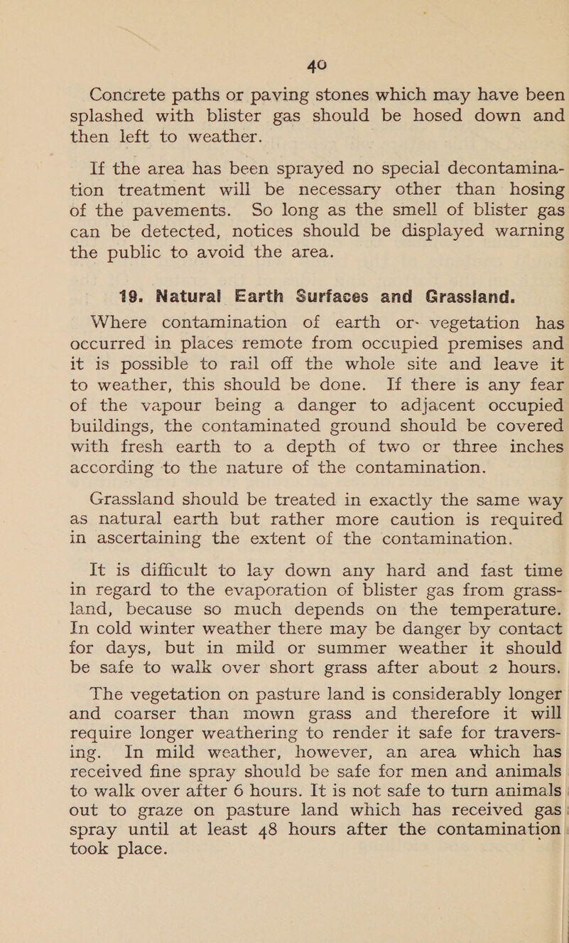 Concrete paths or paving stones which may have been splashed with blister gas should be hosed down and then left to weather. If the area has been sprayed no special decontamina- tion treatment will be necessary other than hosing of the pavements. So long as the smell of blister gas can be detected, notices should be displayed warning the public to avoid the area. 19. Natural Earth Surfaces and Grassland. Where contamination of earth or- vegetation has occurred in places remote from occupied premises and it 1s possible to rail off the whole site and leave it to weather, this should be done. If there is any fear of the vapour being a danger to adjacent occupied buildings, the contaminated ground should be covered with fresh earth to a depth of two or three inches according to the nature of the contamination. Grassland should be treated in exactly the same way as natural earth but rather more caution is required in ascertaining the extent of the contamination. It is difficult to lay down any hard and fast time in regard to the evaporation of blister gas from grass- land, because so much depends on the temperature. In cold winter weather there may be danger by contact for days, but in mild or summer weather it should be safe to walk over short grass after about 2 hours. The vegetation on pasture land is considerably longer and coarser than mown grass and therefore it will require longer weathering to render it safe for travers- ing. In mild weather, however, an area which has received fine spray should be safe for men and animals to walk over after 6 hours. It is not safe to turn animals out to graze on pasture land which has received gas. spray until at least 48 hours after the contamination | took place.