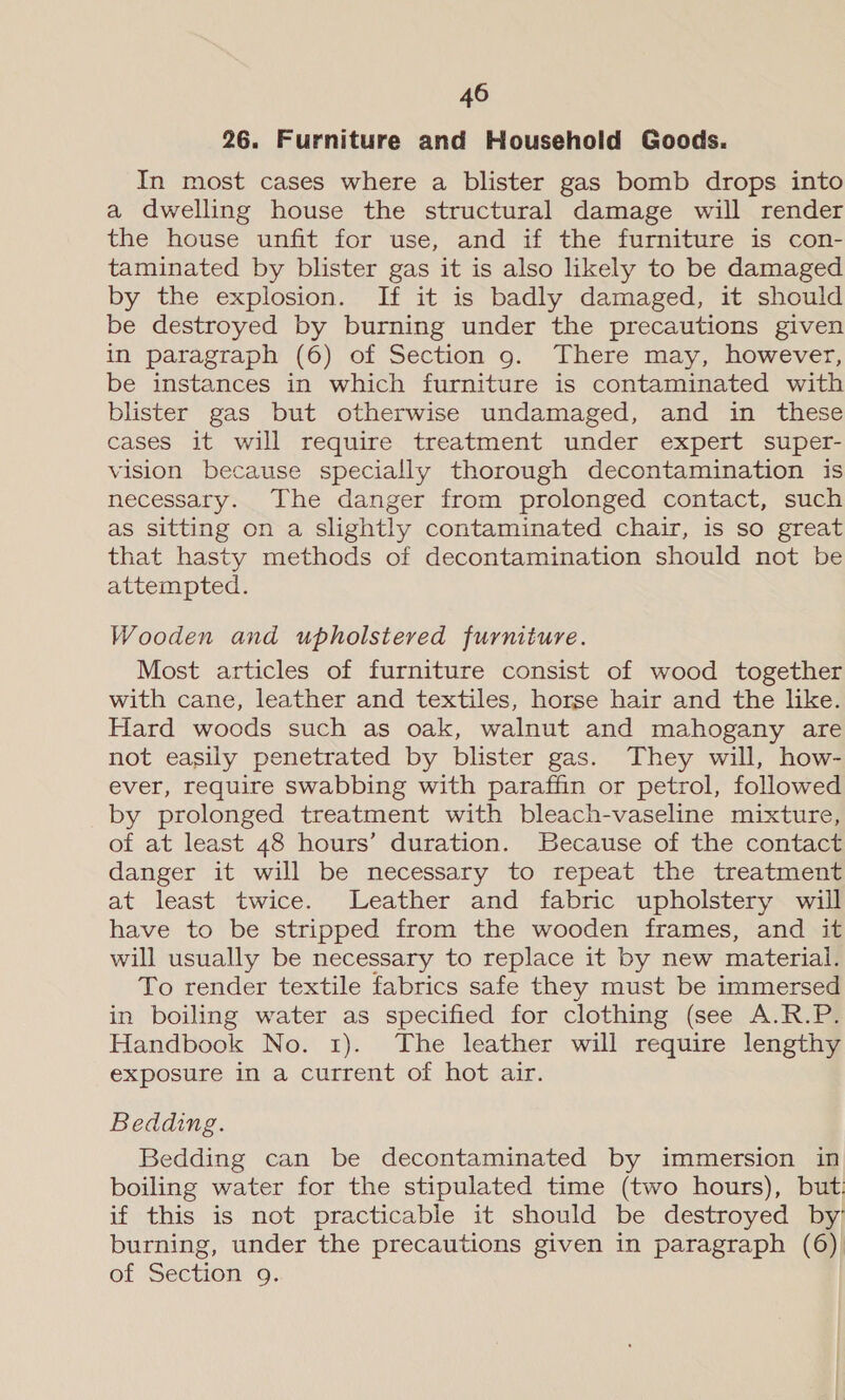 26. Furniture and Household Goods. In most cases where a blister gas bomb drops into a dwelling house the structural damage will render the house unfit for use, and if the furniture is con- taminated by blister gas it is also likely to be damaged by the explosion. If it is badly damaged, it should be destroyed by burning under the precautions given in paragraph (6) of Section 9. There may, however, be instances in which furniture is contaminated with blister gas but otherwise undamaged, and in these cases it will require treatment under expert super- vision because specially thorough decontamination is necessary. The danger from prolonged contact, such as sitting on a slightly contaminated chair, is so great that hasty methods of decontamination should not be attempted. Wooden and upholstered furniture. Most articles of furniture consist of wood together with cane, leather and textiles, horse hair and the like. Hard woods such as oak, walnut and mahogany are not easily penetrated by blister gas. They will, how- ever, require swabbing with paraffin or petrol, followed by prolonged treatment with bleach-vaseline mixture, of at least 48 hours’ duration. Because of the contact danger it will be necessary to repeat the treatment at least twice. Leather and fabric upholstery will have to be stripped from the wooden frames, and it will usually be necessary to replace it by new material. To render textile fabrics safe they must be immersed in boiling water as specified for clothing (see A.R.P. Handbook No. 1). The leather will require lengthy exposure in a current of hot air. Bedding. Bedding can be decontaminated by immersion in boiling water for the stipulated time (two hours), but: if this is not practicable it should be destroyed by burning, under the precautions given in paragraph (6) of Section 9.