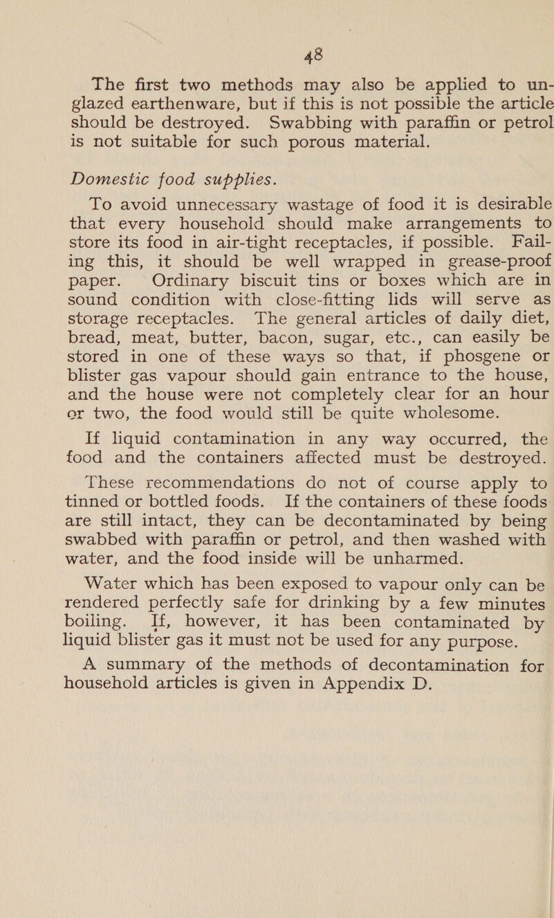 The first two methods may also be applied to un- glazed earthenware, but if this is not possible the article should be destroyed. Swabbing with paraffin or petrol is not suitable for such porous material. Domestic food supplies. To avoid unnecessary wastage of food it is desirable that every household should make arrangements to store its food in air-tight receptacles, if possible. Fail- ing this, it should be well wrapped in grease-proof paper. Ordinary biscuit tins or boxes which are in sound condition with close-fitting lids will serve as storage receptacles. The general articles of daily diet, bread, meat, butter, bacon, sugar, etc., can easily be stored in one of these ways so that, if phosgene or blister gas vapour should gain entrance to the house, and the house were not completely clear for an hour or two, the food would still be quite wholesome. If liquid contamination in any way occurred, the food and the containers affected must be destroyed. These recommendations do not of course apply to tinned or bottled foods. If the containers of these foods are still intact, they can be decontaminated by being swabbed with paraffin or petrol, and then washed with water, and the food inside will be unharmed. Water which has been exposed to vapour only can be rendered perfectly safe for drinking by a few minutes boiling. If, however, it has been contaminated by liquid blister gas it must not be used for any purpose. A summary of the methods of decontamination for household articles is given in Appendix D.