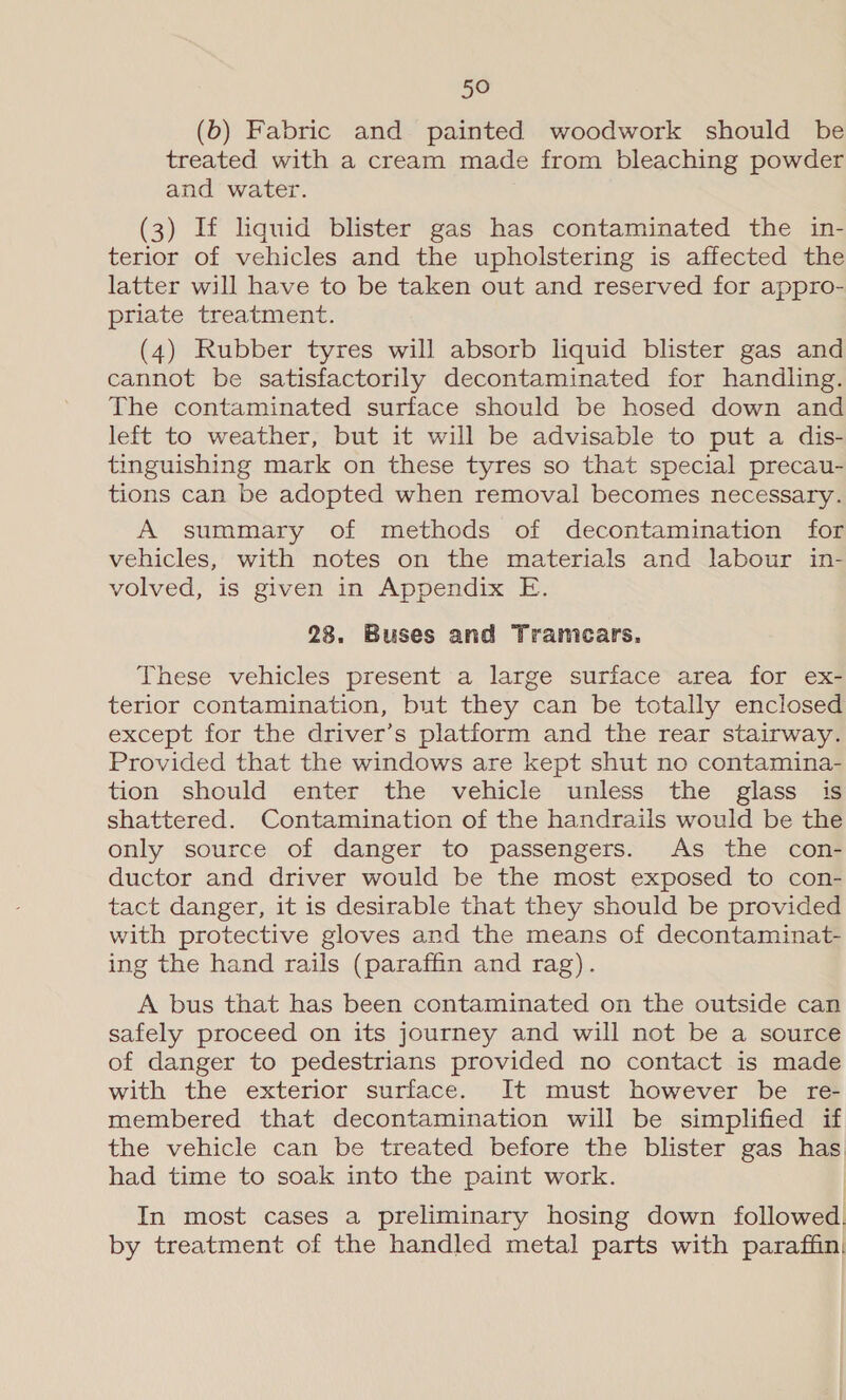 (b) Fabric and painted woodwork should be treated with a cream made from bleaching powder and water. (3) If liquid blister gas has contaminated the in- terior of vehicles and the upholstering is affected the latter will have to be taken out and reserved for appro- priate treatment. (4) Rubber tyres will absorb liquid blister gas and cannot be satisfactorily decontaminated for handling. The contaminated surface should be hosed down and left to weather, but it will be advisable to put a dis- tinguishing mark on these tyres so that special precau- tions can be adopted when removal becomes necessary. A summary of methods of decontamination for vehicles, with notes on the materials and labour in- volved, is given in Appendix E. 28. Buses and Tramecars. These vehicles present a large surface area for ex- terior contamination, but they can be totally enclosed except for the driver’s platform and the rear stairway. Provided that the windows are kept shut no contamina- tion should enter the vehicle unless the glass is shattered. Contamination of the handrails would be the only source of danger to passengers. As the con- ductor and driver would be the most exposed to con- tact danger, it is desirable that they should be provided with protective gloves and the means of decontaminat- ing the hand rails (paraffin and rag). A bus that has been contaminated on the outside can safely proceed on its journey and will not be a source of danger to pedestrians provided no contact is made with the exterior surface. It must however be re- membered that decontamination will be simplified if the vehicle can be treated before the blister gas has had time to soak into the paint work. In most cases a preliminary hosing down followed. by treatment of the handled metal parts with paraffin