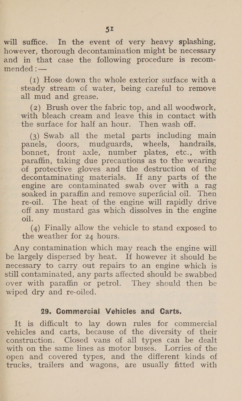 will suffice. In the event of very heavy splashing, however, thorough decontamination might be necessary and in that case the following procedure is recom- mended : — (1) Hose down the whole exterior surface with a steady stream of water, being careful to remove all mud and grease. (2) Brush over the fabric top, and all woodwork, with bleach cream and leave this in contact with the surface for half an hour. Then wash off. (3) Swab all the metal parts including main panels, doors, mudguards, wheels, handrails, bonnet, front axle, number plates, etc., with paraffin, taking due precautions as to the wearing of protective gloves and the destruction of the decontaminating materials. If any parts of the engine are contaminated swab over with a rag soaked in paraffin and remove superficial oil. Then re-oil. The heat of the engine will rapidly drive off any mustard gas which dissolves in the engine oil. (4) Finally allow the vehicle to stand exposed to the weather for 24 hours. Any contamination which may reach the engine will be largely dispersed by heat. If however it should be necessary to carry. out repairs to an engine which is still contaminated, any parts affected should be swabbed over with paraffin or petrol. They should then be wiped dry and re-oiled. 29. Commercial Vehicles and Carts. It is difficult to lay down rules for commercial vehicles and carts, because of the diversity of their construction. Closed vans of all types can be dealt with on the same lines as motor buses. Lorries of the open and covered types, and the different kinds of trucks, trailers and wagons, are usually fitted with